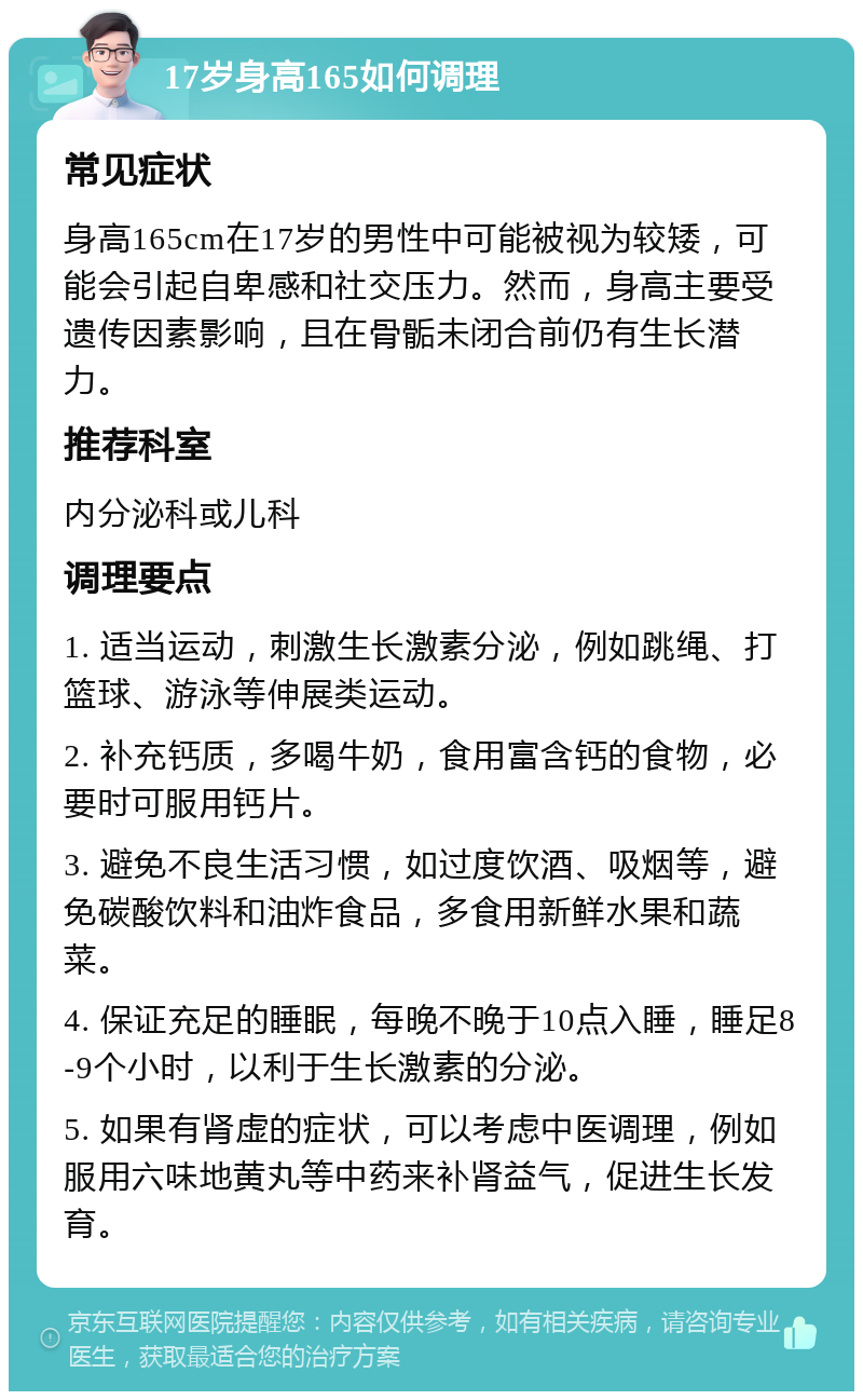 17岁身高165如何调理 常见症状 身高165cm在17岁的男性中可能被视为较矮，可能会引起自卑感和社交压力。然而，身高主要受遗传因素影响，且在骨骺未闭合前仍有生长潜力。 推荐科室 内分泌科或儿科 调理要点 1. 适当运动，刺激生长激素分泌，例如跳绳、打篮球、游泳等伸展类运动。 2. 补充钙质，多喝牛奶，食用富含钙的食物，必要时可服用钙片。 3. 避免不良生活习惯，如过度饮酒、吸烟等，避免碳酸饮料和油炸食品，多食用新鲜水果和蔬菜。 4. 保证充足的睡眠，每晚不晚于10点入睡，睡足8-9个小时，以利于生长激素的分泌。 5. 如果有肾虚的症状，可以考虑中医调理，例如服用六味地黄丸等中药来补肾益气，促进生长发育。