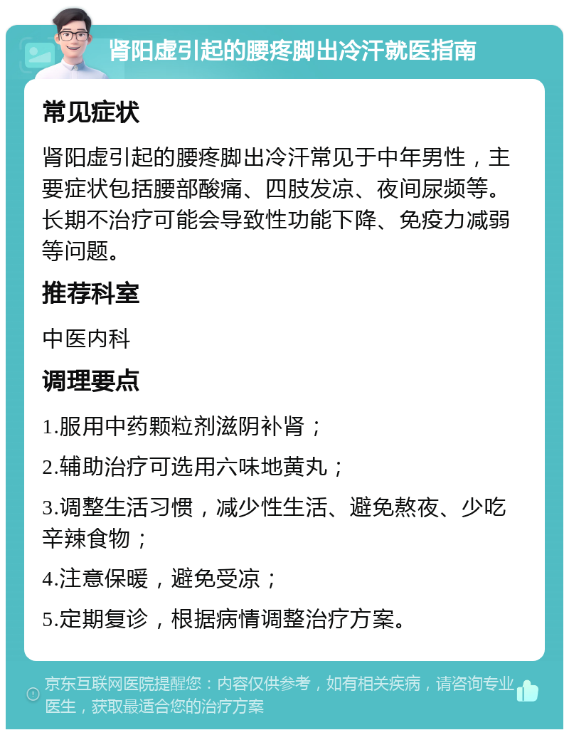 肾阳虚引起的腰疼脚出冷汗就医指南 常见症状 肾阳虚引起的腰疼脚出冷汗常见于中年男性，主要症状包括腰部酸痛、四肢发凉、夜间尿频等。长期不治疗可能会导致性功能下降、免疫力减弱等问题。 推荐科室 中医内科 调理要点 1.服用中药颗粒剂滋阴补肾； 2.辅助治疗可选用六味地黄丸； 3.调整生活习惯，减少性生活、避免熬夜、少吃辛辣食物； 4.注意保暖，避免受凉； 5.定期复诊，根据病情调整治疗方案。