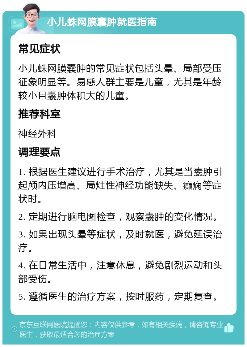 小儿蛛网膜囊肿就医指南 常见症状 小儿蛛网膜囊肿的常见症状包括头晕、局部受压征象明显等。易感人群主要是儿童，尤其是年龄较小且囊肿体积大的儿童。 推荐科室 神经外科 调理要点 1. 根据医生建议进行手术治疗，尤其是当囊肿引起颅内压增高、局灶性神经功能缺失、癫痫等症状时。 2. 定期进行脑电图检查，观察囊肿的变化情况。 3. 如果出现头晕等症状，及时就医，避免延误治疗。 4. 在日常生活中，注意休息，避免剧烈运动和头部受伤。 5. 遵循医生的治疗方案，按时服药，定期复查。