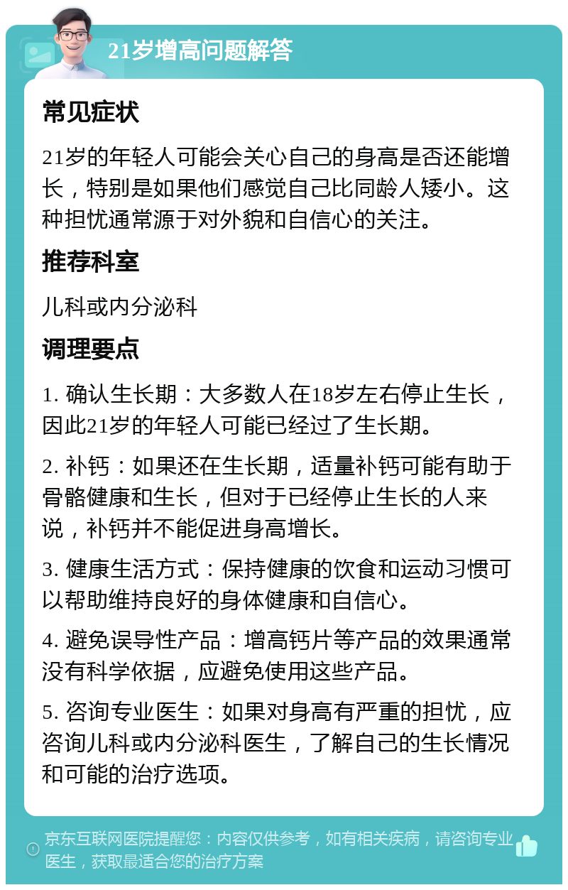 21岁增高问题解答 常见症状 21岁的年轻人可能会关心自己的身高是否还能增长，特别是如果他们感觉自己比同龄人矮小。这种担忧通常源于对外貌和自信心的关注。 推荐科室 儿科或内分泌科 调理要点 1. 确认生长期：大多数人在18岁左右停止生长，因此21岁的年轻人可能已经过了生长期。 2. 补钙：如果还在生长期，适量补钙可能有助于骨骼健康和生长，但对于已经停止生长的人来说，补钙并不能促进身高增长。 3. 健康生活方式：保持健康的饮食和运动习惯可以帮助维持良好的身体健康和自信心。 4. 避免误导性产品：增高钙片等产品的效果通常没有科学依据，应避免使用这些产品。 5. 咨询专业医生：如果对身高有严重的担忧，应咨询儿科或内分泌科医生，了解自己的生长情况和可能的治疗选项。