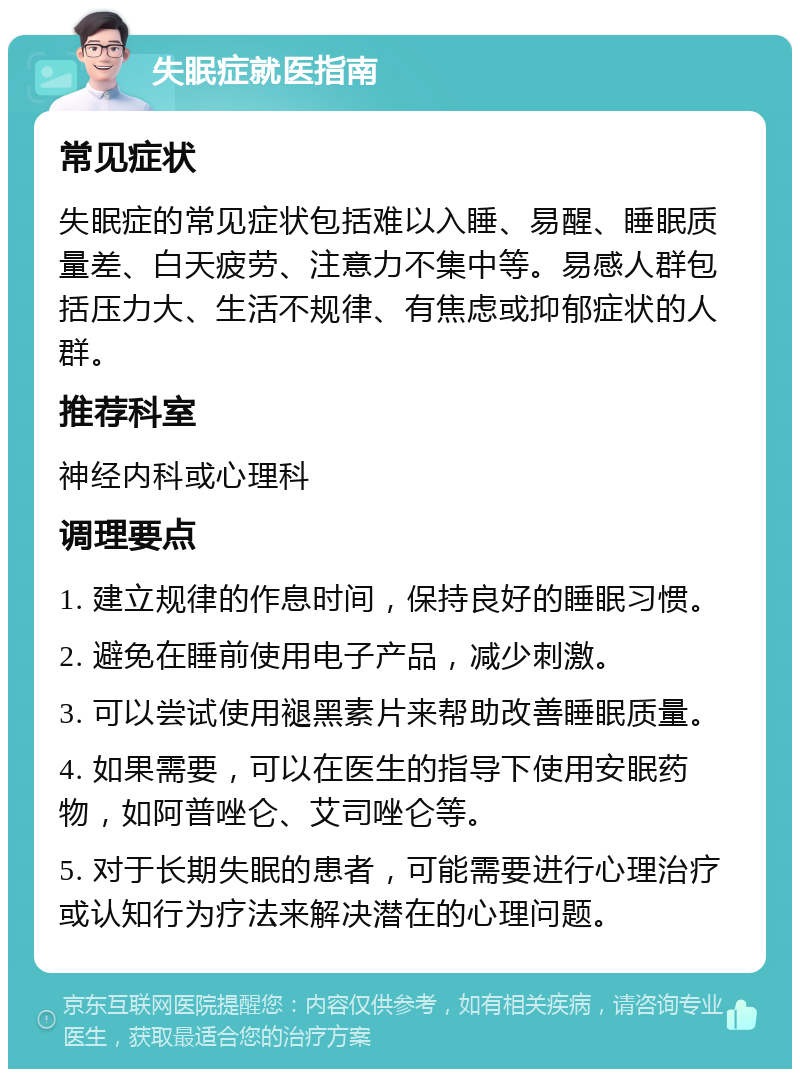 失眠症就医指南 常见症状 失眠症的常见症状包括难以入睡、易醒、睡眠质量差、白天疲劳、注意力不集中等。易感人群包括压力大、生活不规律、有焦虑或抑郁症状的人群。 推荐科室 神经内科或心理科 调理要点 1. 建立规律的作息时间，保持良好的睡眠习惯。 2. 避免在睡前使用电子产品，减少刺激。 3. 可以尝试使用褪黑素片来帮助改善睡眠质量。 4. 如果需要，可以在医生的指导下使用安眠药物，如阿普唑仑、艾司唑仑等。 5. 对于长期失眠的患者，可能需要进行心理治疗或认知行为疗法来解决潜在的心理问题。