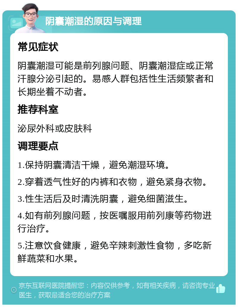 阴囊潮湿的原因与调理 常见症状 阴囊潮湿可能是前列腺问题、阴囊潮湿症或正常汗腺分泌引起的。易感人群包括性生活频繁者和长期坐着不动者。 推荐科室 泌尿外科或皮肤科 调理要点 1.保持阴囊清洁干燥，避免潮湿环境。 2.穿着透气性好的内裤和衣物，避免紧身衣物。 3.性生活后及时清洗阴囊，避免细菌滋生。 4.如有前列腺问题，按医嘱服用前列康等药物进行治疗。 5.注意饮食健康，避免辛辣刺激性食物，多吃新鲜蔬菜和水果。