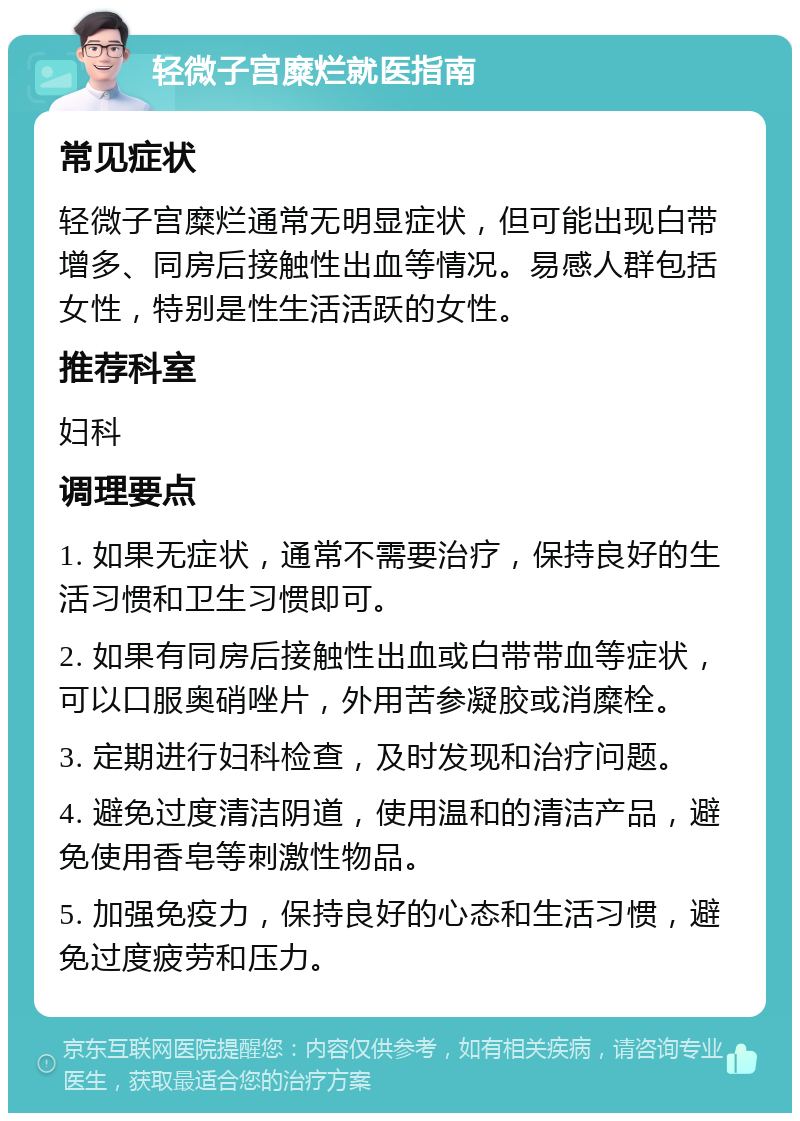 轻微子宫糜烂就医指南 常见症状 轻微子宫糜烂通常无明显症状，但可能出现白带增多、同房后接触性出血等情况。易感人群包括女性，特别是性生活活跃的女性。 推荐科室 妇科 调理要点 1. 如果无症状，通常不需要治疗，保持良好的生活习惯和卫生习惯即可。 2. 如果有同房后接触性出血或白带带血等症状，可以口服奥硝唑片，外用苦参凝胶或消糜栓。 3. 定期进行妇科检查，及时发现和治疗问题。 4. 避免过度清洁阴道，使用温和的清洁产品，避免使用香皂等刺激性物品。 5. 加强免疫力，保持良好的心态和生活习惯，避免过度疲劳和压力。