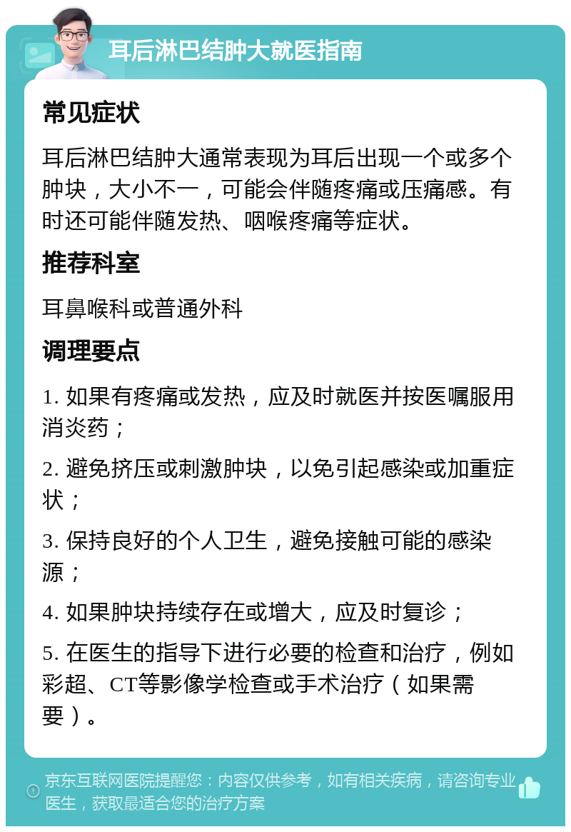 耳后淋巴结肿大就医指南 常见症状 耳后淋巴结肿大通常表现为耳后出现一个或多个肿块，大小不一，可能会伴随疼痛或压痛感。有时还可能伴随发热、咽喉疼痛等症状。 推荐科室 耳鼻喉科或普通外科 调理要点 1. 如果有疼痛或发热，应及时就医并按医嘱服用消炎药； 2. 避免挤压或刺激肿块，以免引起感染或加重症状； 3. 保持良好的个人卫生，避免接触可能的感染源； 4. 如果肿块持续存在或增大，应及时复诊； 5. 在医生的指导下进行必要的检查和治疗，例如彩超、CT等影像学检查或手术治疗（如果需要）。