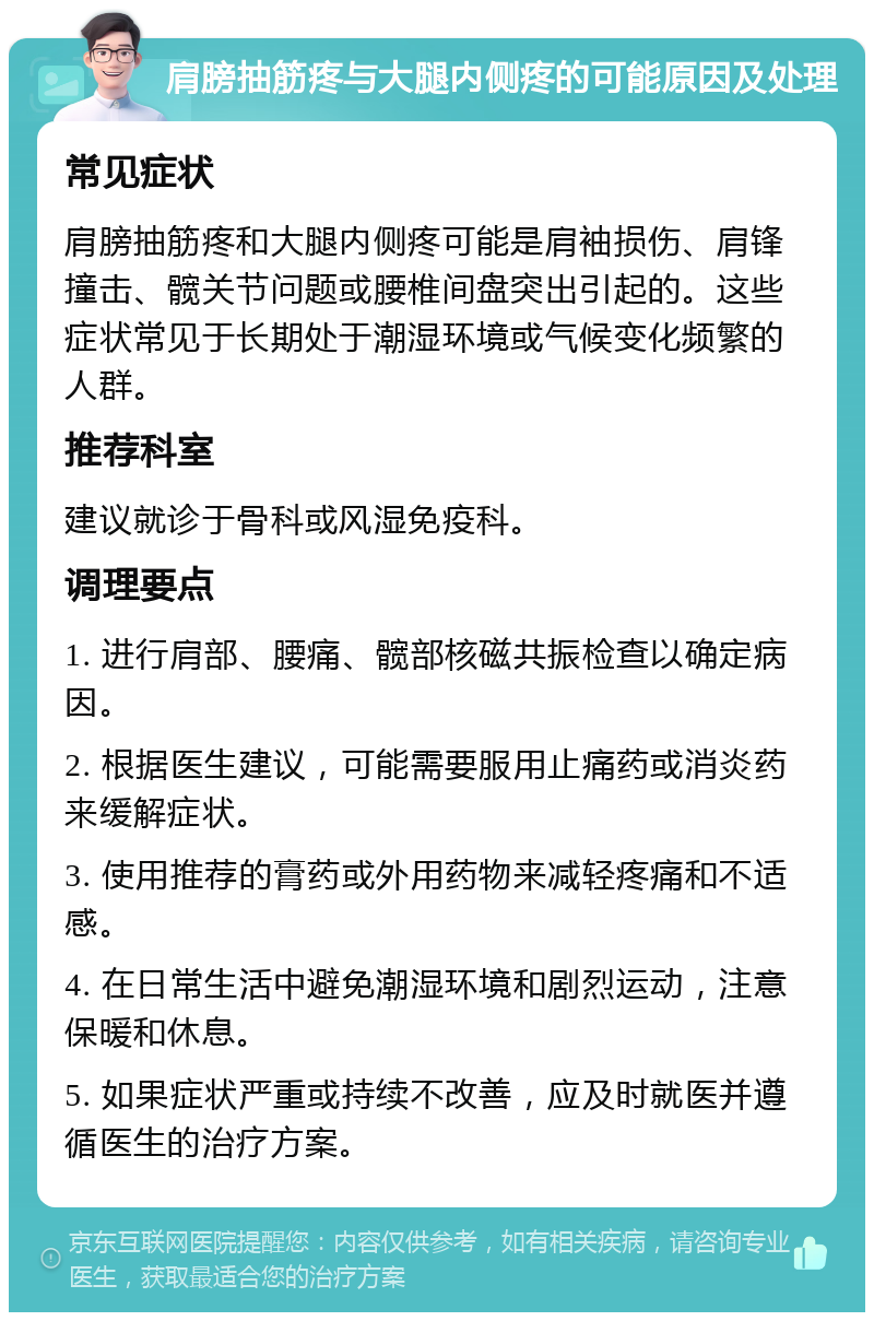 肩膀抽筋疼与大腿内侧疼的可能原因及处理 常见症状 肩膀抽筋疼和大腿内侧疼可能是肩袖损伤、肩锋撞击、髋关节问题或腰椎间盘突出引起的。这些症状常见于长期处于潮湿环境或气候变化频繁的人群。 推荐科室 建议就诊于骨科或风湿免疫科。 调理要点 1. 进行肩部、腰痛、髋部核磁共振检查以确定病因。 2. 根据医生建议，可能需要服用止痛药或消炎药来缓解症状。 3. 使用推荐的膏药或外用药物来减轻疼痛和不适感。 4. 在日常生活中避免潮湿环境和剧烈运动，注意保暖和休息。 5. 如果症状严重或持续不改善，应及时就医并遵循医生的治疗方案。