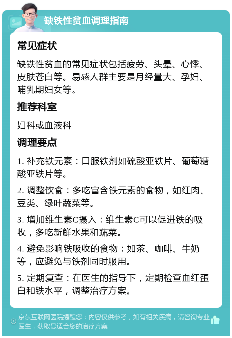 缺铁性贫血调理指南 常见症状 缺铁性贫血的常见症状包括疲劳、头晕、心悸、皮肤苍白等。易感人群主要是月经量大、孕妇、哺乳期妇女等。 推荐科室 妇科或血液科 调理要点 1. 补充铁元素：口服铁剂如硫酸亚铁片、葡萄糖酸亚铁片等。 2. 调整饮食：多吃富含铁元素的食物，如红肉、豆类、绿叶蔬菜等。 3. 增加维生素C摄入：维生素C可以促进铁的吸收，多吃新鲜水果和蔬菜。 4. 避免影响铁吸收的食物：如茶、咖啡、牛奶等，应避免与铁剂同时服用。 5. 定期复查：在医生的指导下，定期检查血红蛋白和铁水平，调整治疗方案。