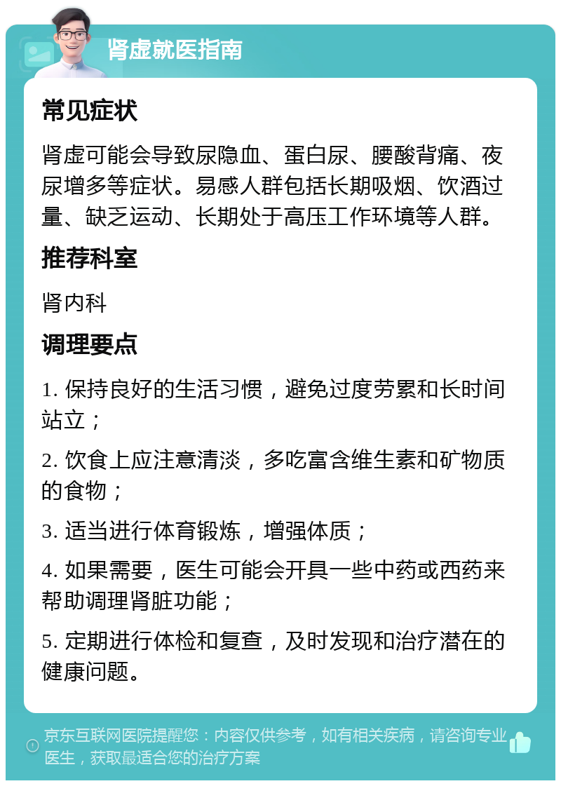 肾虚就医指南 常见症状 肾虚可能会导致尿隐血、蛋白尿、腰酸背痛、夜尿增多等症状。易感人群包括长期吸烟、饮酒过量、缺乏运动、长期处于高压工作环境等人群。 推荐科室 肾内科 调理要点 1. 保持良好的生活习惯，避免过度劳累和长时间站立； 2. 饮食上应注意清淡，多吃富含维生素和矿物质的食物； 3. 适当进行体育锻炼，增强体质； 4. 如果需要，医生可能会开具一些中药或西药来帮助调理肾脏功能； 5. 定期进行体检和复查，及时发现和治疗潜在的健康问题。