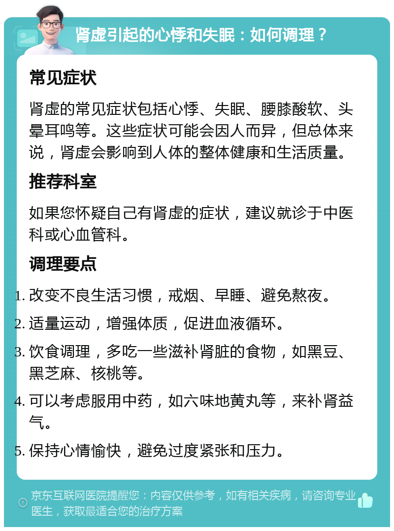 肾虚引起的心悸和失眠：如何调理？ 常见症状 肾虚的常见症状包括心悸、失眠、腰膝酸软、头晕耳鸣等。这些症状可能会因人而异，但总体来说，肾虚会影响到人体的整体健康和生活质量。 推荐科室 如果您怀疑自己有肾虚的症状，建议就诊于中医科或心血管科。 调理要点 改变不良生活习惯，戒烟、早睡、避免熬夜。 适量运动，增强体质，促进血液循环。 饮食调理，多吃一些滋补肾脏的食物，如黑豆、黑芝麻、核桃等。 可以考虑服用中药，如六味地黄丸等，来补肾益气。 保持心情愉快，避免过度紧张和压力。