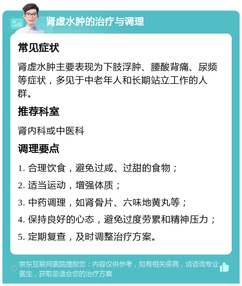 肾虚水肿的治疗与调理 常见症状 肾虚水肿主要表现为下肢浮肿、腰酸背痛、尿频等症状，多见于中老年人和长期站立工作的人群。 推荐科室 肾内科或中医科 调理要点 1. 合理饮食，避免过咸、过甜的食物； 2. 适当运动，增强体质； 3. 中药调理，如肾骨片、六味地黄丸等； 4. 保持良好的心态，避免过度劳累和精神压力； 5. 定期复查，及时调整治疗方案。