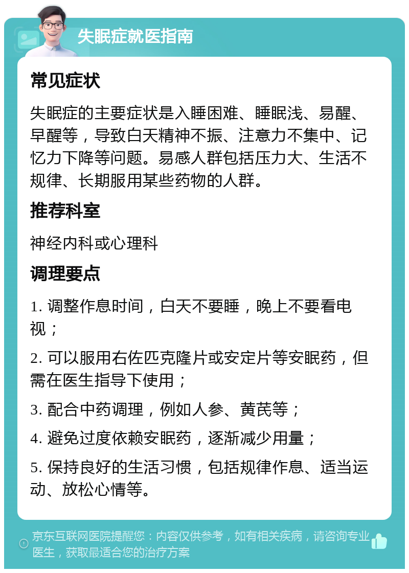 失眠症就医指南 常见症状 失眠症的主要症状是入睡困难、睡眠浅、易醒、早醒等，导致白天精神不振、注意力不集中、记忆力下降等问题。易感人群包括压力大、生活不规律、长期服用某些药物的人群。 推荐科室 神经内科或心理科 调理要点 1. 调整作息时间，白天不要睡，晚上不要看电视； 2. 可以服用右佐匹克隆片或安定片等安眠药，但需在医生指导下使用； 3. 配合中药调理，例如人参、黄芪等； 4. 避免过度依赖安眠药，逐渐减少用量； 5. 保持良好的生活习惯，包括规律作息、适当运动、放松心情等。