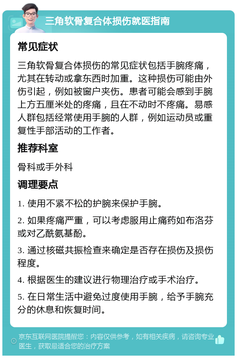 三角软骨复合体损伤就医指南 常见症状 三角软骨复合体损伤的常见症状包括手腕疼痛，尤其在转动或拿东西时加重。这种损伤可能由外伤引起，例如被窗户夹伤。患者可能会感到手腕上方五厘米处的疼痛，且在不动时不疼痛。易感人群包括经常使用手腕的人群，例如运动员或重复性手部活动的工作者。 推荐科室 骨科或手外科 调理要点 1. 使用不紧不松的护腕来保护手腕。 2. 如果疼痛严重，可以考虑服用止痛药如布洛芬或对乙酰氨基酚。 3. 通过核磁共振检查来确定是否存在损伤及损伤程度。 4. 根据医生的建议进行物理治疗或手术治疗。 5. 在日常生活中避免过度使用手腕，给予手腕充分的休息和恢复时间。