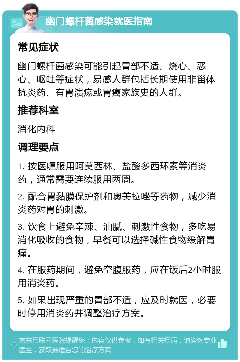 幽门螺杆菌感染就医指南 常见症状 幽门螺杆菌感染可能引起胃部不适、烧心、恶心、呕吐等症状，易感人群包括长期使用非甾体抗炎药、有胃溃疡或胃癌家族史的人群。 推荐科室 消化内科 调理要点 1. 按医嘱服用阿莫西林、盐酸多西环素等消炎药，通常需要连续服用两周。 2. 配合胃黏膜保护剂和奥美拉唑等药物，减少消炎药对胃的刺激。 3. 饮食上避免辛辣、油腻、刺激性食物，多吃易消化吸收的食物，早餐可以选择碱性食物缓解胃痛。 4. 在服药期间，避免空腹服药，应在饭后2小时服用消炎药。 5. 如果出现严重的胃部不适，应及时就医，必要时停用消炎药并调整治疗方案。