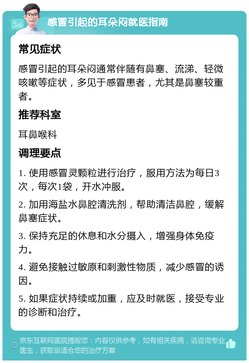 感冒引起的耳朵闷就医指南 常见症状 感冒引起的耳朵闷通常伴随有鼻塞、流涕、轻微咳嗽等症状，多见于感冒患者，尤其是鼻塞较重者。 推荐科室 耳鼻喉科 调理要点 1. 使用感冒灵颗粒进行治疗，服用方法为每日3次，每次1袋，开水冲服。 2. 加用海盐水鼻腔清洗剂，帮助清洁鼻腔，缓解鼻塞症状。 3. 保持充足的休息和水分摄入，增强身体免疫力。 4. 避免接触过敏原和刺激性物质，减少感冒的诱因。 5. 如果症状持续或加重，应及时就医，接受专业的诊断和治疗。