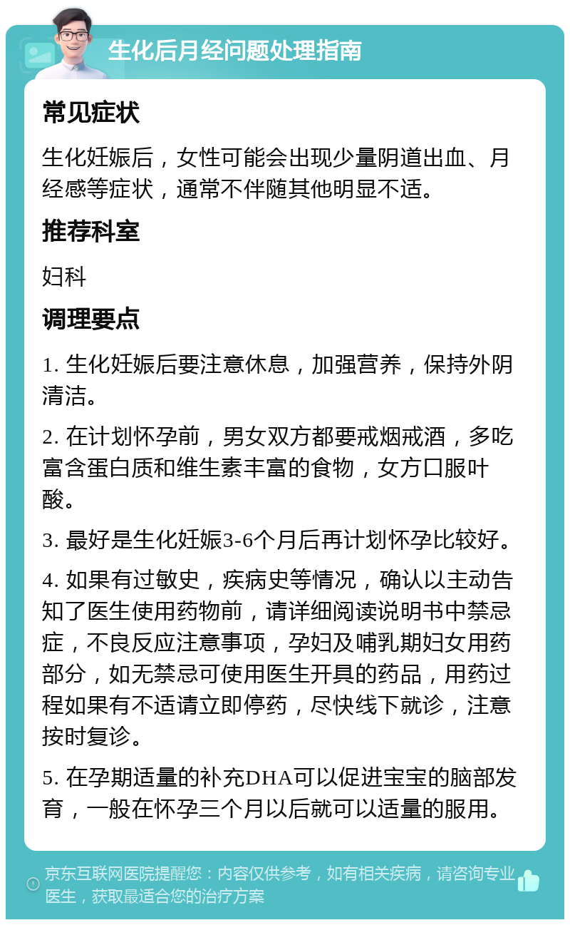 生化后月经问题处理指南 常见症状 生化妊娠后，女性可能会出现少量阴道出血、月经感等症状，通常不伴随其他明显不适。 推荐科室 妇科 调理要点 1. 生化妊娠后要注意休息，加强营养，保持外阴清洁。 2. 在计划怀孕前，男女双方都要戒烟戒酒，多吃富含蛋白质和维生素丰富的食物，女方口服叶酸。 3. 最好是生化妊娠3-6个月后再计划怀孕比较好。 4. 如果有过敏史，疾病史等情况，确认以主动告知了医生使用药物前，请详细阅读说明书中禁忌症，不良反应注意事项，孕妇及哺乳期妇女用药部分，如无禁忌可使用医生开具的药品，用药过程如果有不适请立即停药，尽快线下就诊，注意按时复诊。 5. 在孕期适量的补充DHA可以促进宝宝的脑部发育，一般在怀孕三个月以后就可以适量的服用。