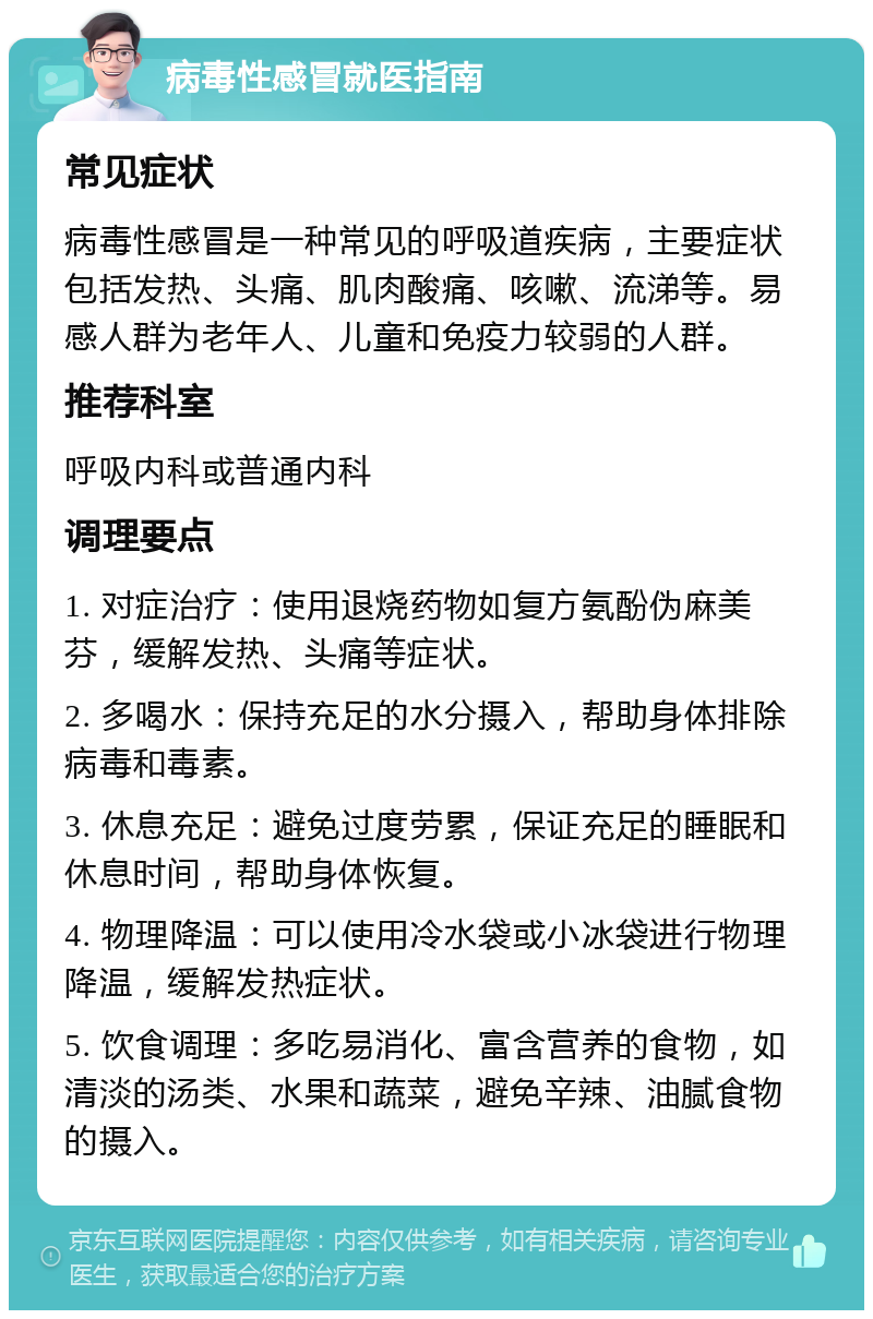 病毒性感冒就医指南 常见症状 病毒性感冒是一种常见的呼吸道疾病，主要症状包括发热、头痛、肌肉酸痛、咳嗽、流涕等。易感人群为老年人、儿童和免疫力较弱的人群。 推荐科室 呼吸内科或普通内科 调理要点 1. 对症治疗：使用退烧药物如复方氨酚伪麻美芬，缓解发热、头痛等症状。 2. 多喝水：保持充足的水分摄入，帮助身体排除病毒和毒素。 3. 休息充足：避免过度劳累，保证充足的睡眠和休息时间，帮助身体恢复。 4. 物理降温：可以使用冷水袋或小冰袋进行物理降温，缓解发热症状。 5. 饮食调理：多吃易消化、富含营养的食物，如清淡的汤类、水果和蔬菜，避免辛辣、油腻食物的摄入。