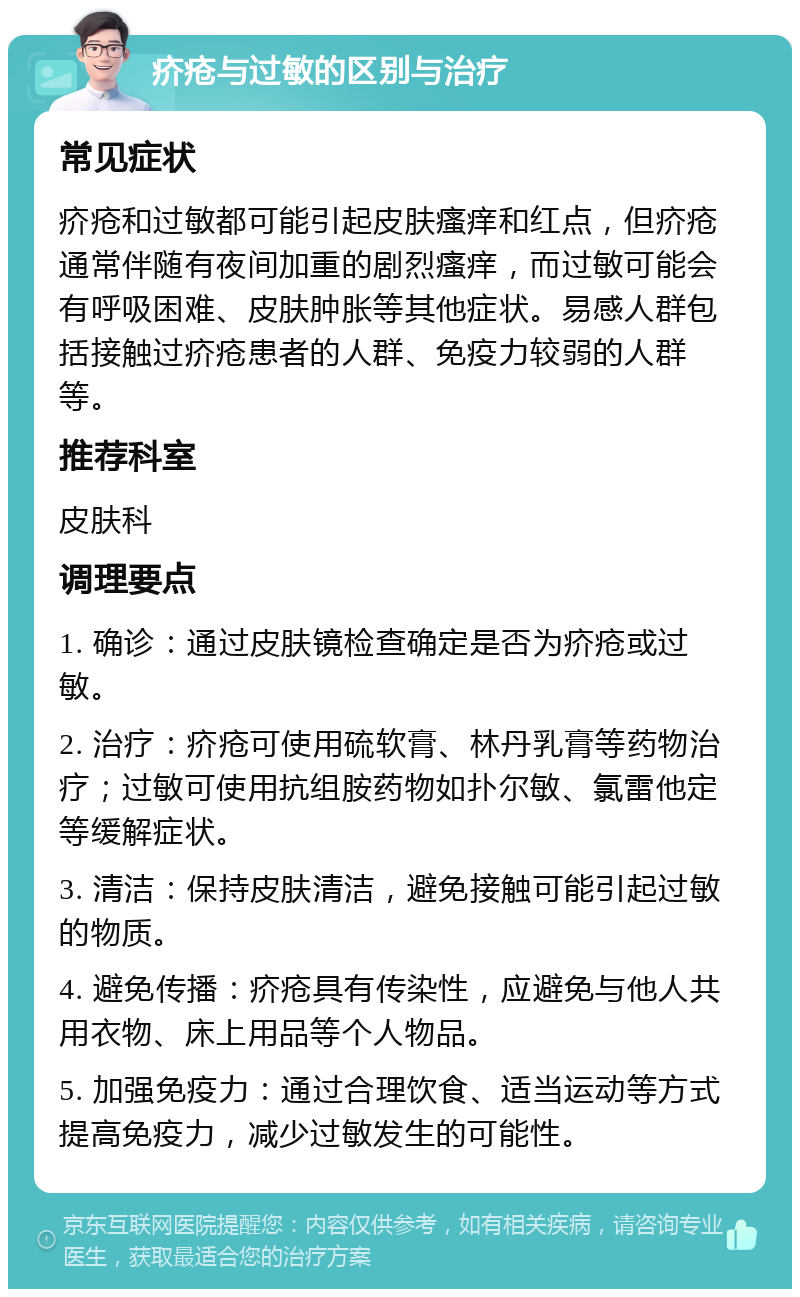 疥疮与过敏的区别与治疗 常见症状 疥疮和过敏都可能引起皮肤瘙痒和红点，但疥疮通常伴随有夜间加重的剧烈瘙痒，而过敏可能会有呼吸困难、皮肤肿胀等其他症状。易感人群包括接触过疥疮患者的人群、免疫力较弱的人群等。 推荐科室 皮肤科 调理要点 1. 确诊：通过皮肤镜检查确定是否为疥疮或过敏。 2. 治疗：疥疮可使用硫软膏、林丹乳膏等药物治疗；过敏可使用抗组胺药物如扑尔敏、氯雷他定等缓解症状。 3. 清洁：保持皮肤清洁，避免接触可能引起过敏的物质。 4. 避免传播：疥疮具有传染性，应避免与他人共用衣物、床上用品等个人物品。 5. 加强免疫力：通过合理饮食、适当运动等方式提高免疫力，减少过敏发生的可能性。