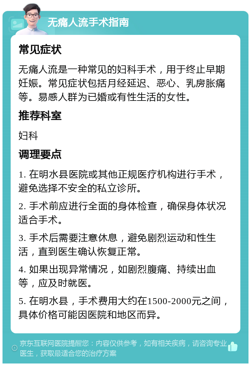 无痛人流手术指南 常见症状 无痛人流是一种常见的妇科手术，用于终止早期妊娠。常见症状包括月经延迟、恶心、乳房胀痛等。易感人群为已婚或有性生活的女性。 推荐科室 妇科 调理要点 1. 在明水县医院或其他正规医疗机构进行手术，避免选择不安全的私立诊所。 2. 手术前应进行全面的身体检查，确保身体状况适合手术。 3. 手术后需要注意休息，避免剧烈运动和性生活，直到医生确认恢复正常。 4. 如果出现异常情况，如剧烈腹痛、持续出血等，应及时就医。 5. 在明水县，手术费用大约在1500-2000元之间，具体价格可能因医院和地区而异。