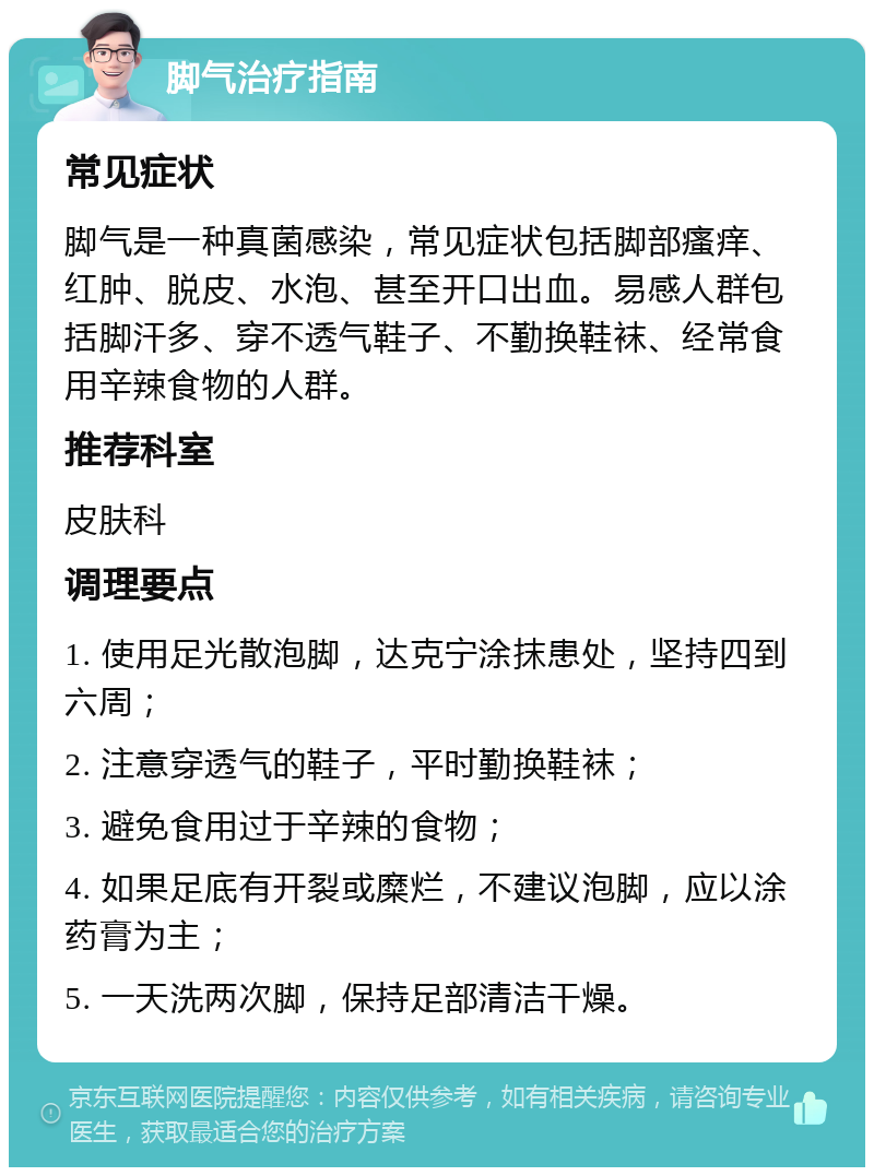 脚气治疗指南 常见症状 脚气是一种真菌感染，常见症状包括脚部瘙痒、红肿、脱皮、水泡、甚至开口出血。易感人群包括脚汗多、穿不透气鞋子、不勤换鞋袜、经常食用辛辣食物的人群。 推荐科室 皮肤科 调理要点 1. 使用足光散泡脚，达克宁涂抹患处，坚持四到六周； 2. 注意穿透气的鞋子，平时勤换鞋袜； 3. 避免食用过于辛辣的食物； 4. 如果足底有开裂或糜烂，不建议泡脚，应以涂药膏为主； 5. 一天洗两次脚，保持足部清洁干燥。