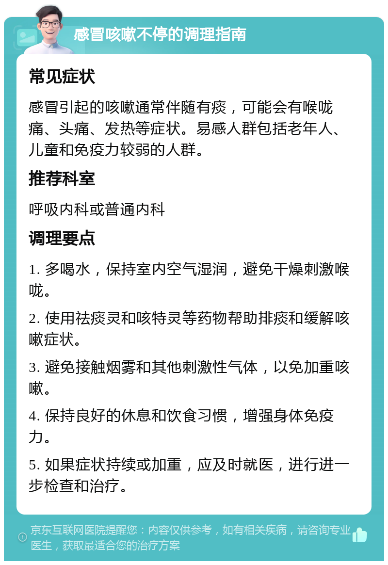 感冒咳嗽不停的调理指南 常见症状 感冒引起的咳嗽通常伴随有痰，可能会有喉咙痛、头痛、发热等症状。易感人群包括老年人、儿童和免疫力较弱的人群。 推荐科室 呼吸内科或普通内科 调理要点 1. 多喝水，保持室内空气湿润，避免干燥刺激喉咙。 2. 使用祛痰灵和咳特灵等药物帮助排痰和缓解咳嗽症状。 3. 避免接触烟雾和其他刺激性气体，以免加重咳嗽。 4. 保持良好的休息和饮食习惯，增强身体免疫力。 5. 如果症状持续或加重，应及时就医，进行进一步检查和治疗。