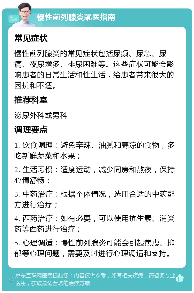 慢性前列腺炎就医指南 常见症状 慢性前列腺炎的常见症状包括尿频、尿急、尿痛、夜尿增多、排尿困难等。这些症状可能会影响患者的日常生活和性生活，给患者带来很大的困扰和不适。 推荐科室 泌尿外科或男科 调理要点 1. 饮食调理：避免辛辣、油腻和寒凉的食物，多吃新鲜蔬菜和水果； 2. 生活习惯：适度运动，减少同房和熬夜，保持心情舒畅； 3. 中药治疗：根据个体情况，选用合适的中药配方进行治疗； 4. 西药治疗：如有必要，可以使用抗生素、消炎药等西药进行治疗； 5. 心理调适：慢性前列腺炎可能会引起焦虑、抑郁等心理问题，需要及时进行心理调适和支持。