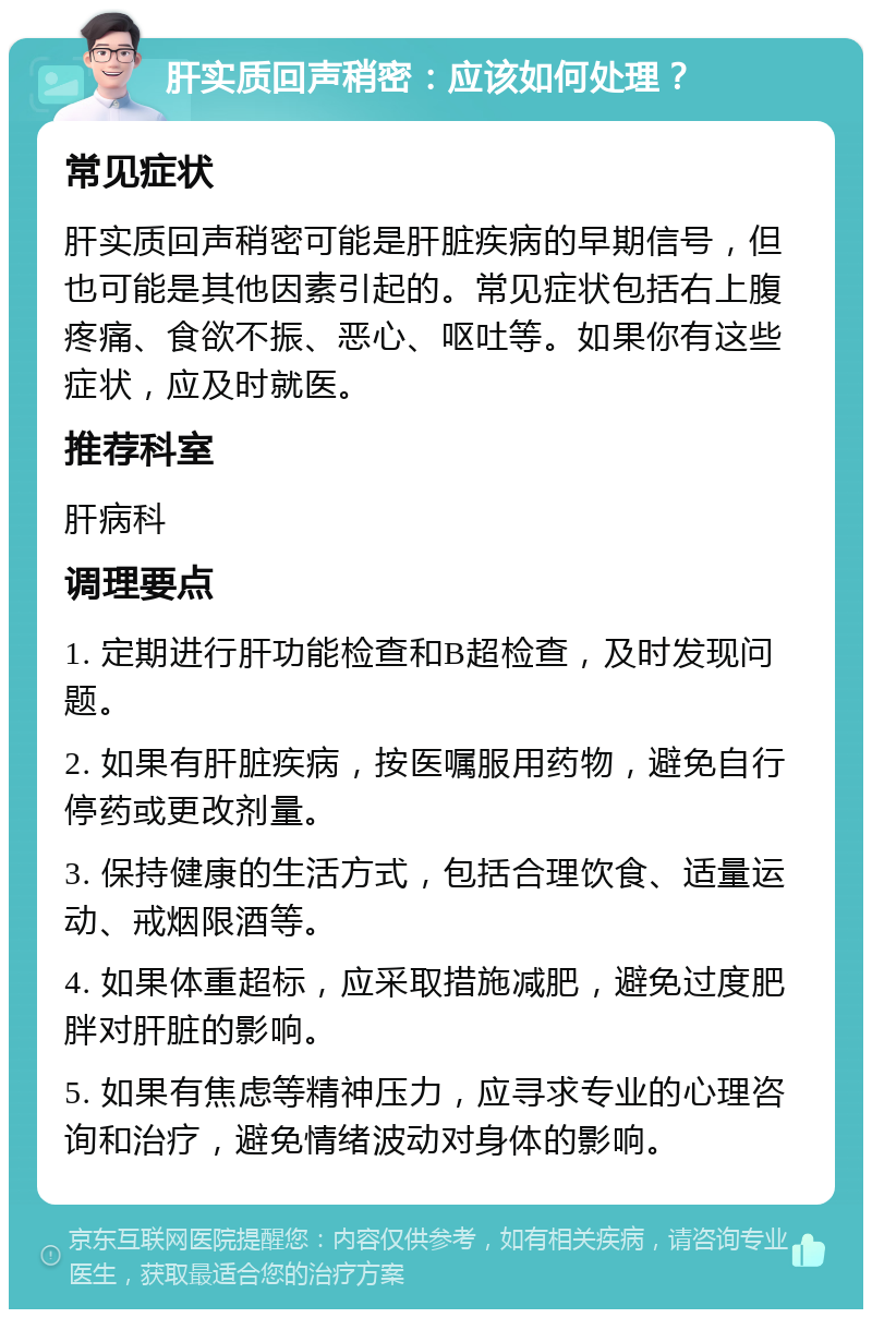 肝实质回声稍密：应该如何处理？ 常见症状 肝实质回声稍密可能是肝脏疾病的早期信号，但也可能是其他因素引起的。常见症状包括右上腹疼痛、食欲不振、恶心、呕吐等。如果你有这些症状，应及时就医。 推荐科室 肝病科 调理要点 1. 定期进行肝功能检查和B超检查，及时发现问题。 2. 如果有肝脏疾病，按医嘱服用药物，避免自行停药或更改剂量。 3. 保持健康的生活方式，包括合理饮食、适量运动、戒烟限酒等。 4. 如果体重超标，应采取措施减肥，避免过度肥胖对肝脏的影响。 5. 如果有焦虑等精神压力，应寻求专业的心理咨询和治疗，避免情绪波动对身体的影响。