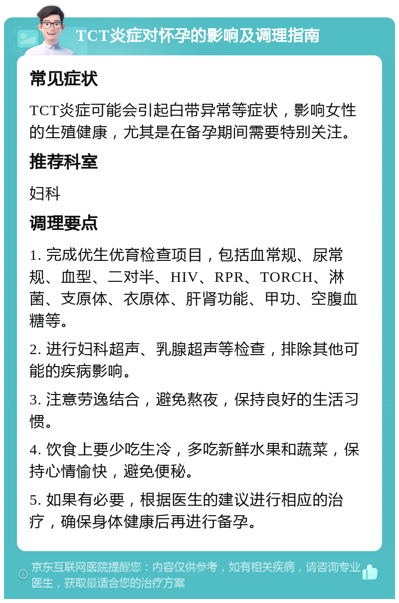 TCT炎症对怀孕的影响及调理指南 常见症状 TCT炎症可能会引起白带异常等症状，影响女性的生殖健康，尤其是在备孕期间需要特别关注。 推荐科室 妇科 调理要点 1. 完成优生优育检查项目，包括血常规、尿常规、血型、二对半、HIV、RPR、TORCH、淋菌、支原体、衣原体、肝肾功能、甲功、空腹血糖等。 2. 进行妇科超声、乳腺超声等检查，排除其他可能的疾病影响。 3. 注意劳逸结合，避免熬夜，保持良好的生活习惯。 4. 饮食上要少吃生冷，多吃新鲜水果和蔬菜，保持心情愉快，避免便秘。 5. 如果有必要，根据医生的建议进行相应的治疗，确保身体健康后再进行备孕。