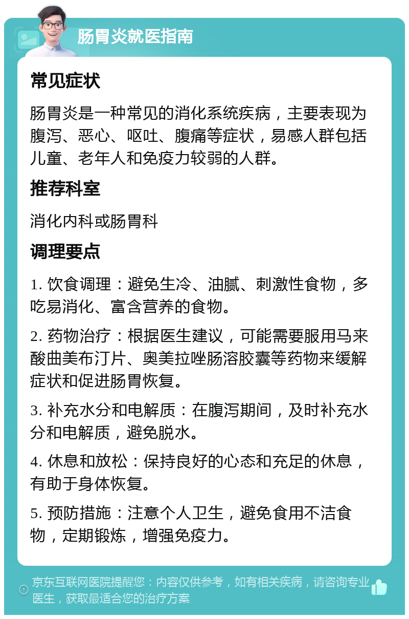 肠胃炎就医指南 常见症状 肠胃炎是一种常见的消化系统疾病，主要表现为腹泻、恶心、呕吐、腹痛等症状，易感人群包括儿童、老年人和免疫力较弱的人群。 推荐科室 消化内科或肠胃科 调理要点 1. 饮食调理：避免生冷、油腻、刺激性食物，多吃易消化、富含营养的食物。 2. 药物治疗：根据医生建议，可能需要服用马来酸曲美布汀片、奥美拉唑肠溶胶囊等药物来缓解症状和促进肠胃恢复。 3. 补充水分和电解质：在腹泻期间，及时补充水分和电解质，避免脱水。 4. 休息和放松：保持良好的心态和充足的休息，有助于身体恢复。 5. 预防措施：注意个人卫生，避免食用不洁食物，定期锻炼，增强免疫力。