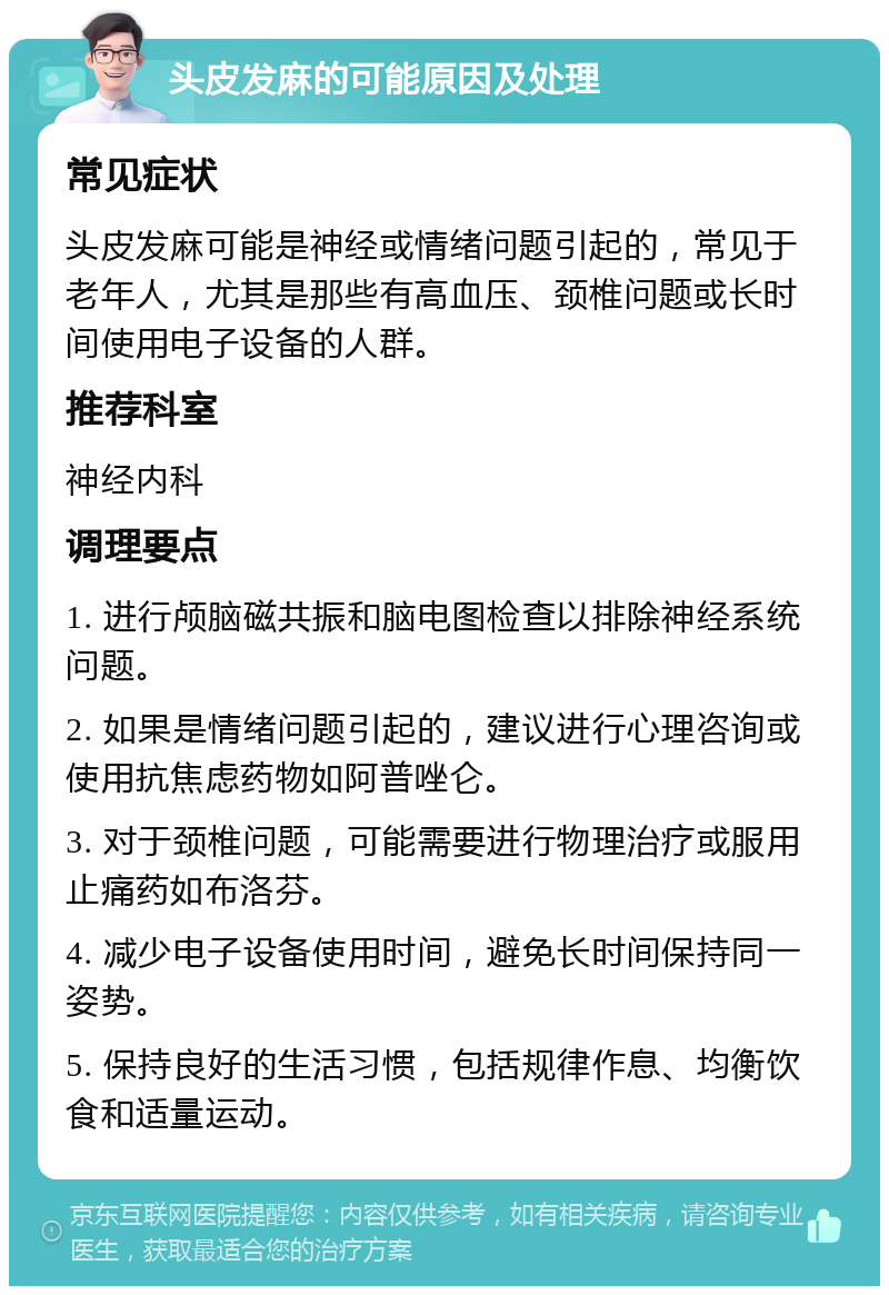 头皮发麻的可能原因及处理 常见症状 头皮发麻可能是神经或情绪问题引起的，常见于老年人，尤其是那些有高血压、颈椎问题或长时间使用电子设备的人群。 推荐科室 神经内科 调理要点 1. 进行颅脑磁共振和脑电图检查以排除神经系统问题。 2. 如果是情绪问题引起的，建议进行心理咨询或使用抗焦虑药物如阿普唑仑。 3. 对于颈椎问题，可能需要进行物理治疗或服用止痛药如布洛芬。 4. 减少电子设备使用时间，避免长时间保持同一姿势。 5. 保持良好的生活习惯，包括规律作息、均衡饮食和适量运动。