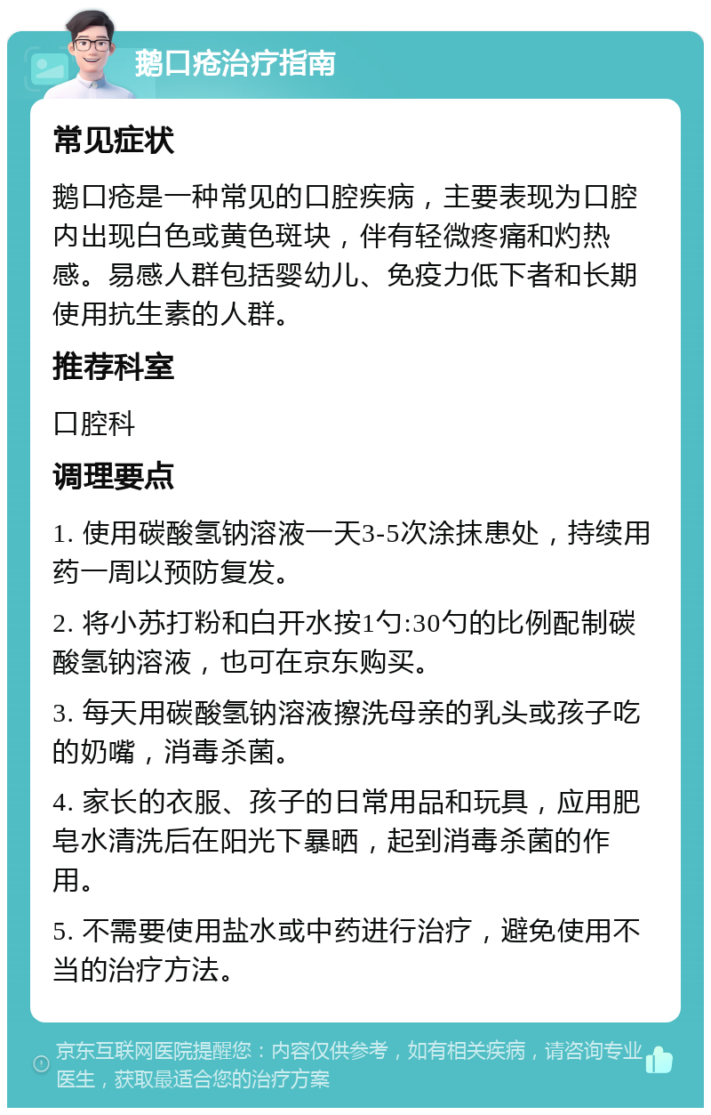 鹅口疮治疗指南 常见症状 鹅口疮是一种常见的口腔疾病，主要表现为口腔内出现白色或黄色斑块，伴有轻微疼痛和灼热感。易感人群包括婴幼儿、免疫力低下者和长期使用抗生素的人群。 推荐科室 口腔科 调理要点 1. 使用碳酸氢钠溶液一天3-5次涂抹患处，持续用药一周以预防复发。 2. 将小苏打粉和白开水按1勺:30勺的比例配制碳酸氢钠溶液，也可在京东购买。 3. 每天用碳酸氢钠溶液擦洗母亲的乳头或孩子吃的奶嘴，消毒杀菌。 4. 家长的衣服、孩子的日常用品和玩具，应用肥皂水清洗后在阳光下暴晒，起到消毒杀菌的作用。 5. 不需要使用盐水或中药进行治疗，避免使用不当的治疗方法。