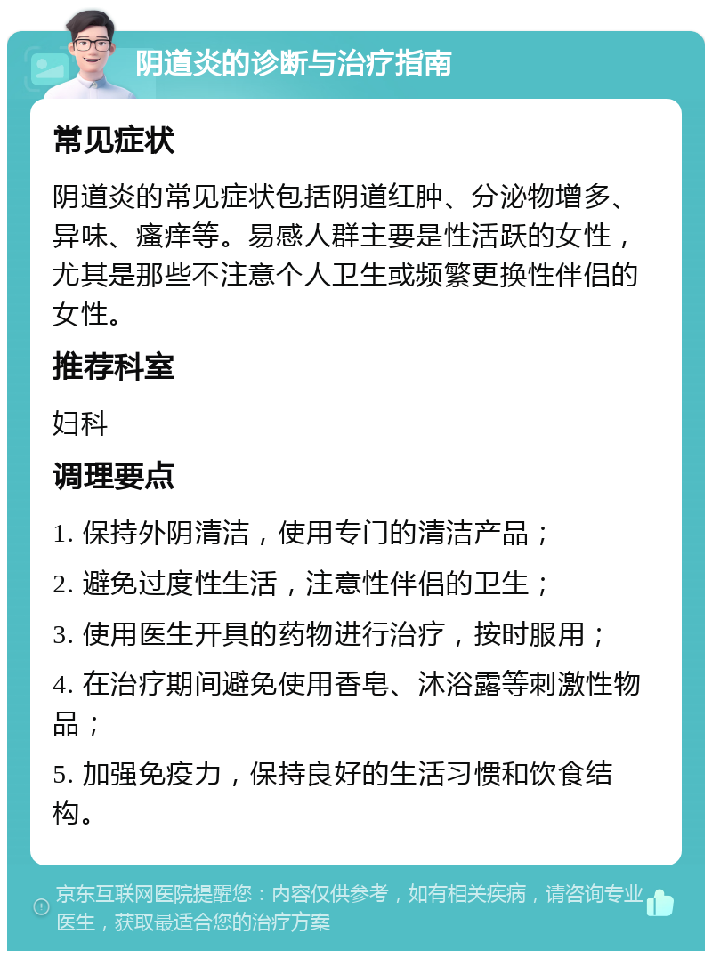 阴道炎的诊断与治疗指南 常见症状 阴道炎的常见症状包括阴道红肿、分泌物增多、异味、瘙痒等。易感人群主要是性活跃的女性，尤其是那些不注意个人卫生或频繁更换性伴侣的女性。 推荐科室 妇科 调理要点 1. 保持外阴清洁，使用专门的清洁产品； 2. 避免过度性生活，注意性伴侣的卫生； 3. 使用医生开具的药物进行治疗，按时服用； 4. 在治疗期间避免使用香皂、沐浴露等刺激性物品； 5. 加强免疫力，保持良好的生活习惯和饮食结构。