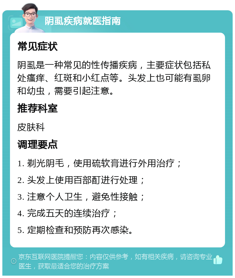 阴虱疾病就医指南 常见症状 阴虱是一种常见的性传播疾病，主要症状包括私处瘙痒、红斑和小红点等。头发上也可能有虱卵和幼虫，需要引起注意。 推荐科室 皮肤科 调理要点 1. 剃光阴毛，使用硫软膏进行外用治疗； 2. 头发上使用百部酊进行处理； 3. 注意个人卫生，避免性接触； 4. 完成五天的连续治疗； 5. 定期检查和预防再次感染。