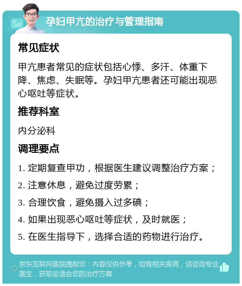 孕妇甲亢的治疗与管理指南 常见症状 甲亢患者常见的症状包括心悸、多汗、体重下降、焦虑、失眠等。孕妇甲亢患者还可能出现恶心呕吐等症状。 推荐科室 内分泌科 调理要点 1. 定期复查甲功，根据医生建议调整治疗方案； 2. 注意休息，避免过度劳累； 3. 合理饮食，避免摄入过多碘； 4. 如果出现恶心呕吐等症状，及时就医； 5. 在医生指导下，选择合适的药物进行治疗。