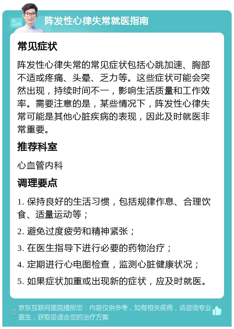 阵发性心律失常就医指南 常见症状 阵发性心律失常的常见症状包括心跳加速、胸部不适或疼痛、头晕、乏力等。这些症状可能会突然出现，持续时间不一，影响生活质量和工作效率。需要注意的是，某些情况下，阵发性心律失常可能是其他心脏疾病的表现，因此及时就医非常重要。 推荐科室 心血管内科 调理要点 1. 保持良好的生活习惯，包括规律作息、合理饮食、适量运动等； 2. 避免过度疲劳和精神紧张； 3. 在医生指导下进行必要的药物治疗； 4. 定期进行心电图检查，监测心脏健康状况； 5. 如果症状加重或出现新的症状，应及时就医。