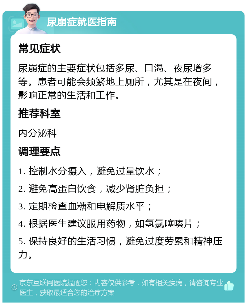 尿崩症就医指南 常见症状 尿崩症的主要症状包括多尿、口渴、夜尿增多等。患者可能会频繁地上厕所，尤其是在夜间，影响正常的生活和工作。 推荐科室 内分泌科 调理要点 1. 控制水分摄入，避免过量饮水； 2. 避免高蛋白饮食，减少肾脏负担； 3. 定期检查血糖和电解质水平； 4. 根据医生建议服用药物，如氢氯噻嗪片； 5. 保持良好的生活习惯，避免过度劳累和精神压力。