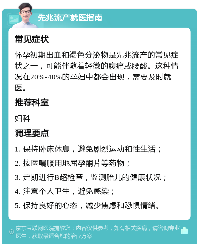 先兆流产就医指南 常见症状 怀孕初期出血和褐色分泌物是先兆流产的常见症状之一，可能伴随着轻微的腹痛或腰酸。这种情况在20%-40%的孕妇中都会出现，需要及时就医。 推荐科室 妇科 调理要点 1. 保持卧床休息，避免剧烈运动和性生活； 2. 按医嘱服用地屈孕酮片等药物； 3. 定期进行B超检查，监测胎儿的健康状况； 4. 注意个人卫生，避免感染； 5. 保持良好的心态，减少焦虑和恐惧情绪。