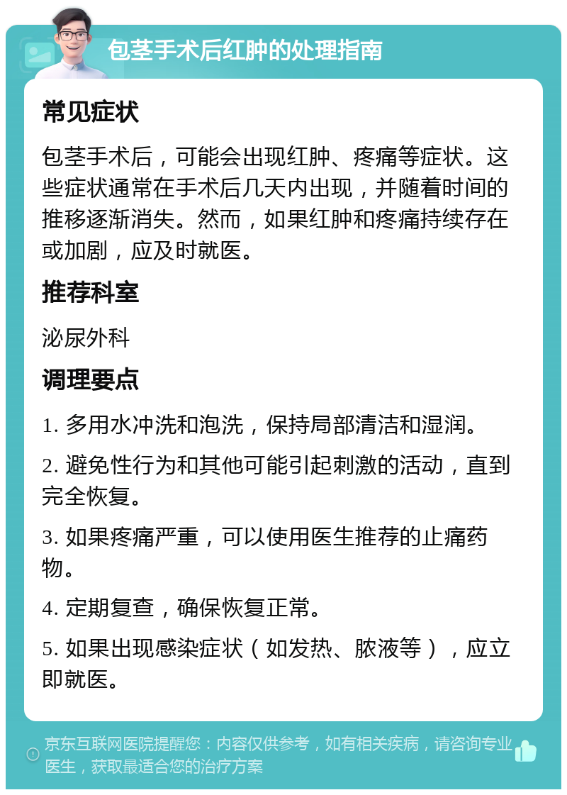 包茎手术后红肿的处理指南 常见症状 包茎手术后，可能会出现红肿、疼痛等症状。这些症状通常在手术后几天内出现，并随着时间的推移逐渐消失。然而，如果红肿和疼痛持续存在或加剧，应及时就医。 推荐科室 泌尿外科 调理要点 1. 多用水冲洗和泡洗，保持局部清洁和湿润。 2. 避免性行为和其他可能引起刺激的活动，直到完全恢复。 3. 如果疼痛严重，可以使用医生推荐的止痛药物。 4. 定期复查，确保恢复正常。 5. 如果出现感染症状（如发热、脓液等），应立即就医。