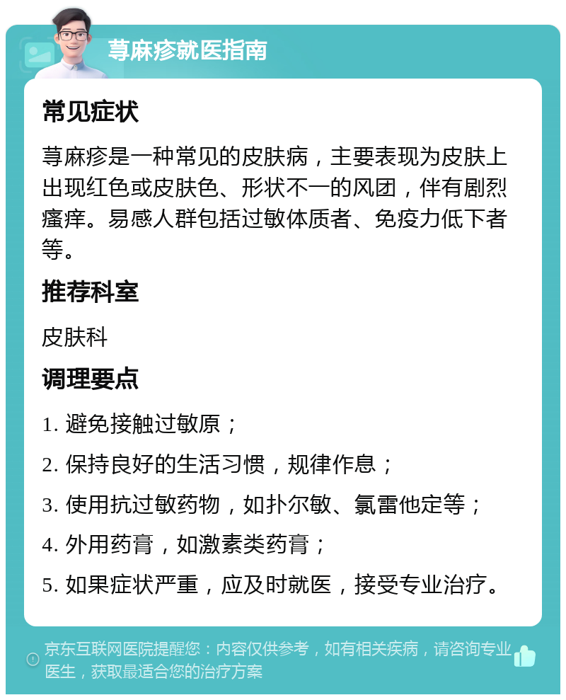 荨麻疹就医指南 常见症状 荨麻疹是一种常见的皮肤病，主要表现为皮肤上出现红色或皮肤色、形状不一的风团，伴有剧烈瘙痒。易感人群包括过敏体质者、免疫力低下者等。 推荐科室 皮肤科 调理要点 1. 避免接触过敏原； 2. 保持良好的生活习惯，规律作息； 3. 使用抗过敏药物，如扑尔敏、氯雷他定等； 4. 外用药膏，如激素类药膏； 5. 如果症状严重，应及时就医，接受专业治疗。