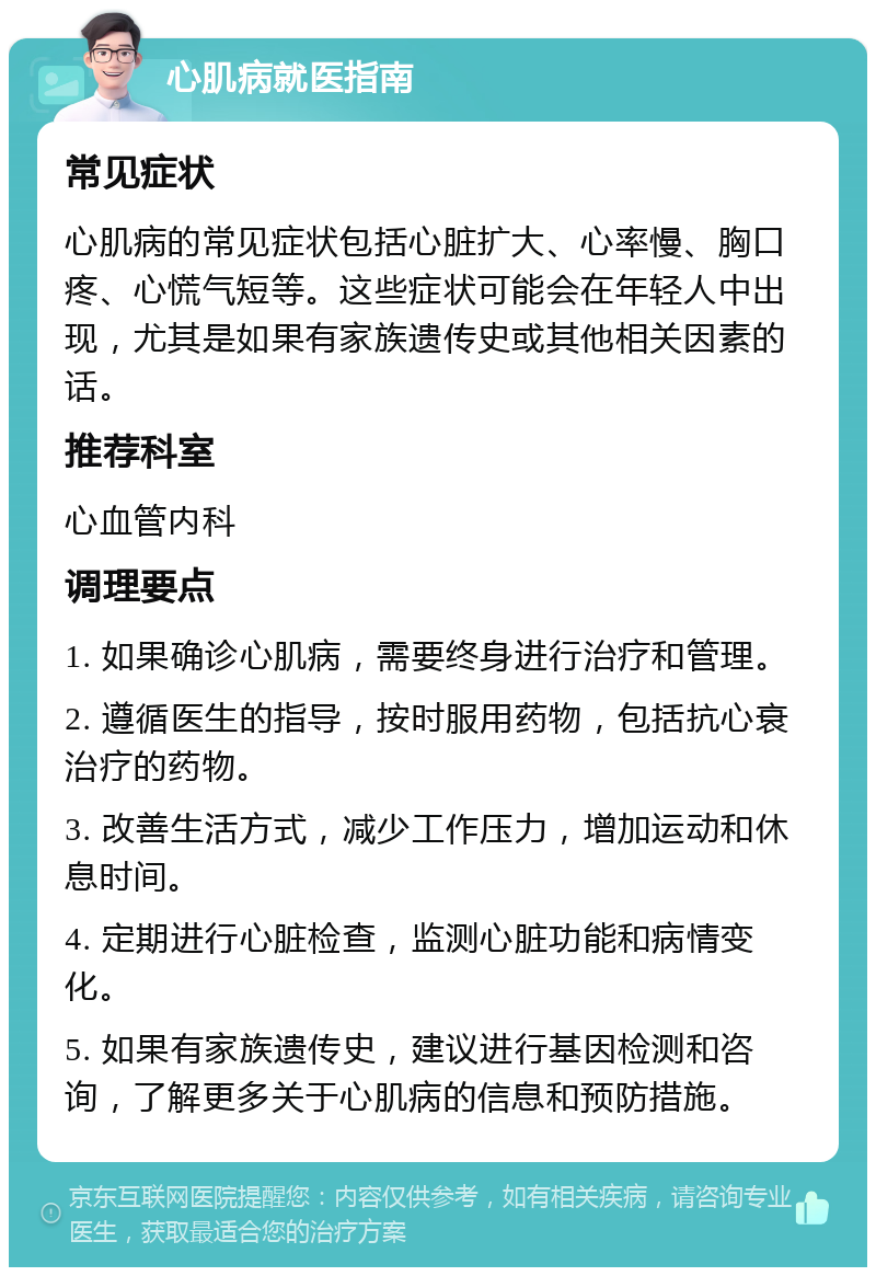 心肌病就医指南 常见症状 心肌病的常见症状包括心脏扩大、心率慢、胸口疼、心慌气短等。这些症状可能会在年轻人中出现，尤其是如果有家族遗传史或其他相关因素的话。 推荐科室 心血管内科 调理要点 1. 如果确诊心肌病，需要终身进行治疗和管理。 2. 遵循医生的指导，按时服用药物，包括抗心衰治疗的药物。 3. 改善生活方式，减少工作压力，增加运动和休息时间。 4. 定期进行心脏检查，监测心脏功能和病情变化。 5. 如果有家族遗传史，建议进行基因检测和咨询，了解更多关于心肌病的信息和预防措施。