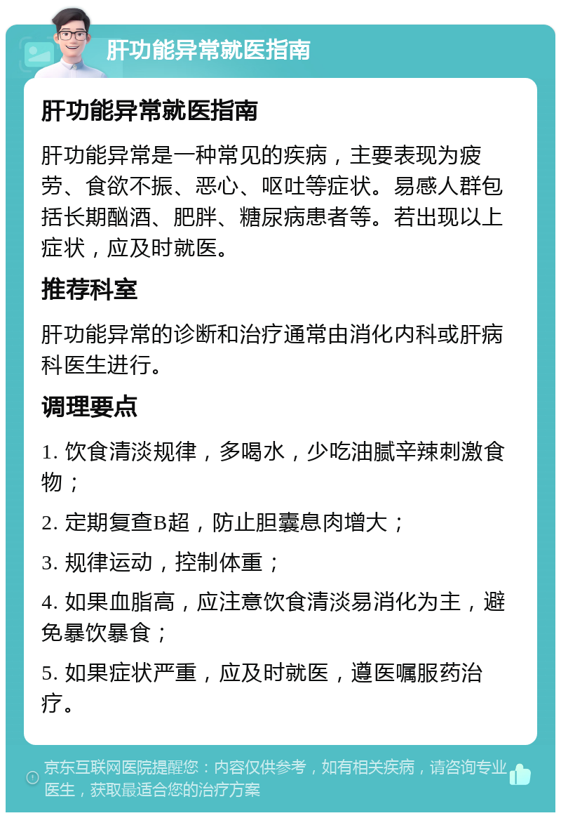 肝功能异常就医指南 肝功能异常就医指南 肝功能异常是一种常见的疾病，主要表现为疲劳、食欲不振、恶心、呕吐等症状。易感人群包括长期酗酒、肥胖、糖尿病患者等。若出现以上症状，应及时就医。 推荐科室 肝功能异常的诊断和治疗通常由消化内科或肝病科医生进行。 调理要点 1. 饮食清淡规律，多喝水，少吃油腻辛辣刺激食物； 2. 定期复查B超，防止胆囊息肉增大； 3. 规律运动，控制体重； 4. 如果血脂高，应注意饮食清淡易消化为主，避免暴饮暴食； 5. 如果症状严重，应及时就医，遵医嘱服药治疗。