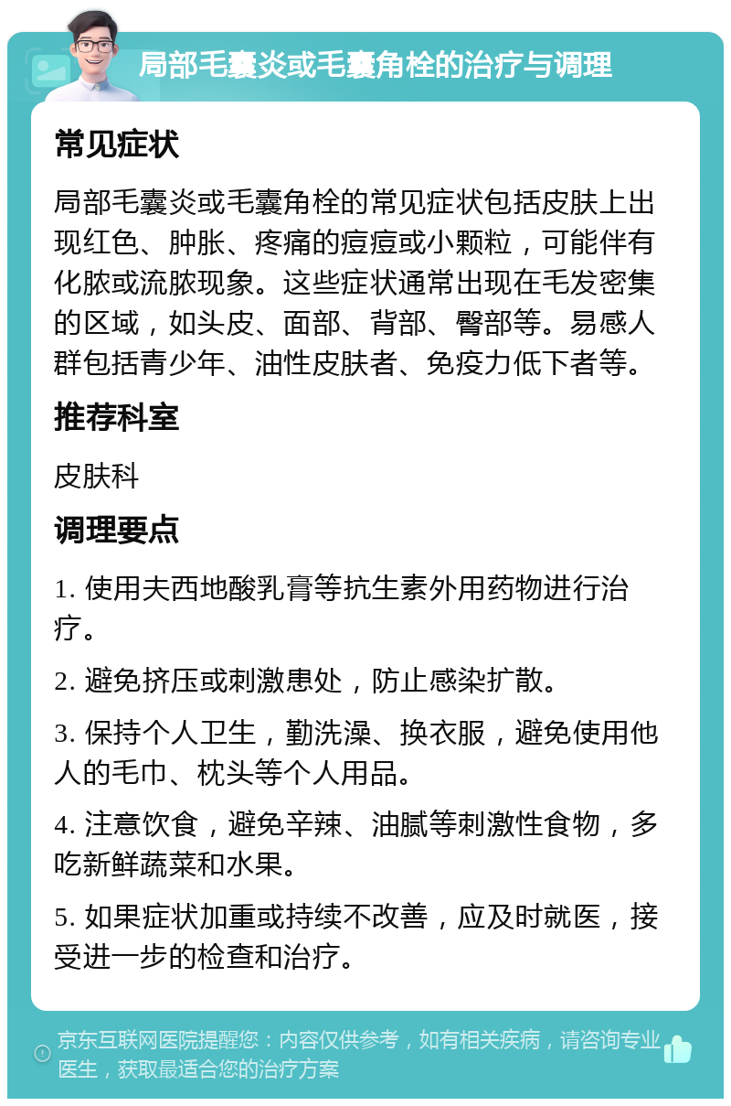 局部毛囊炎或毛囊角栓的治疗与调理 常见症状 局部毛囊炎或毛囊角栓的常见症状包括皮肤上出现红色、肿胀、疼痛的痘痘或小颗粒，可能伴有化脓或流脓现象。这些症状通常出现在毛发密集的区域，如头皮、面部、背部、臀部等。易感人群包括青少年、油性皮肤者、免疫力低下者等。 推荐科室 皮肤科 调理要点 1. 使用夫西地酸乳膏等抗生素外用药物进行治疗。 2. 避免挤压或刺激患处，防止感染扩散。 3. 保持个人卫生，勤洗澡、换衣服，避免使用他人的毛巾、枕头等个人用品。 4. 注意饮食，避免辛辣、油腻等刺激性食物，多吃新鲜蔬菜和水果。 5. 如果症状加重或持续不改善，应及时就医，接受进一步的检查和治疗。