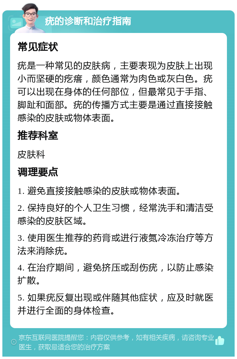 疣的诊断和治疗指南 常见症状 疣是一种常见的皮肤病，主要表现为皮肤上出现小而坚硬的疙瘩，颜色通常为肉色或灰白色。疣可以出现在身体的任何部位，但最常见于手指、脚趾和面部。疣的传播方式主要是通过直接接触感染的皮肤或物体表面。 推荐科室 皮肤科 调理要点 1. 避免直接接触感染的皮肤或物体表面。 2. 保持良好的个人卫生习惯，经常洗手和清洁受感染的皮肤区域。 3. 使用医生推荐的药膏或进行液氮冷冻治疗等方法来消除疣。 4. 在治疗期间，避免挤压或刮伤疣，以防止感染扩散。 5. 如果疣反复出现或伴随其他症状，应及时就医并进行全面的身体检查。