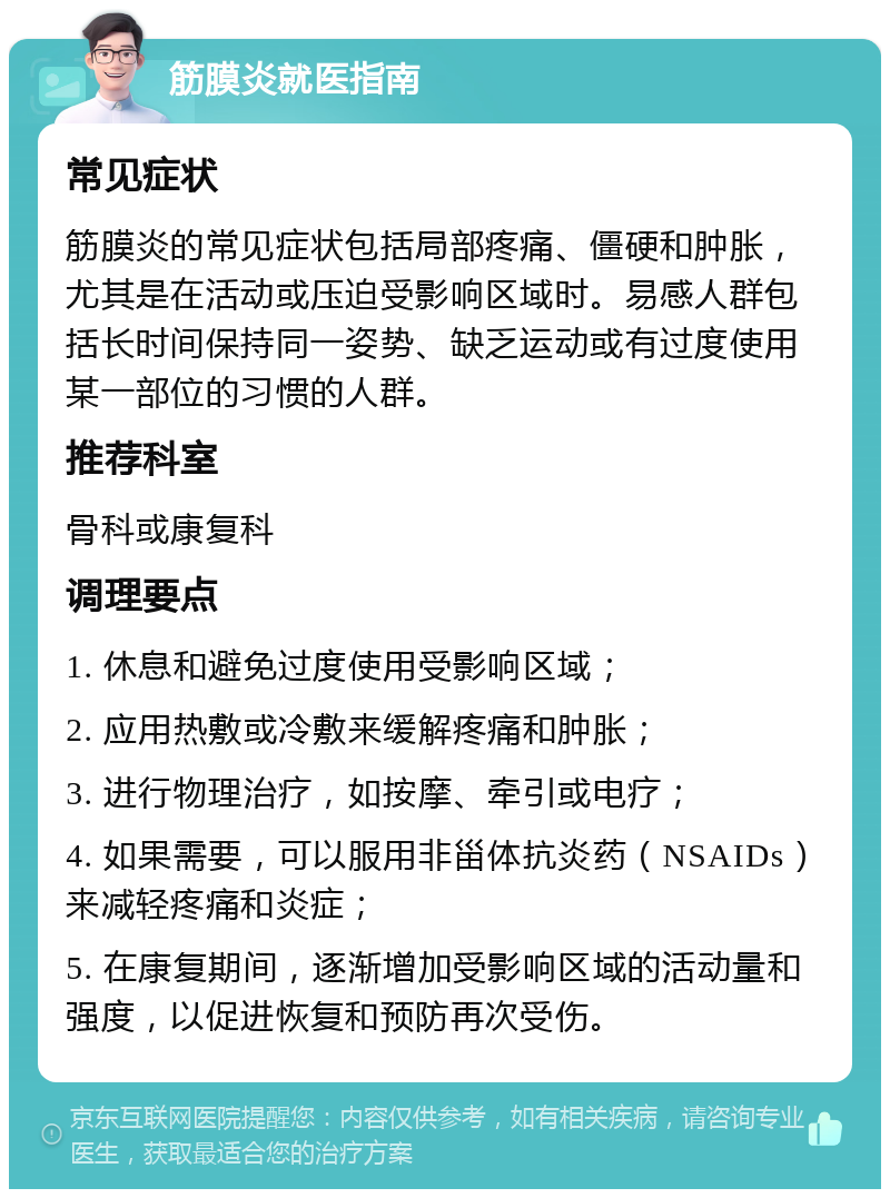 筋膜炎就医指南 常见症状 筋膜炎的常见症状包括局部疼痛、僵硬和肿胀，尤其是在活动或压迫受影响区域时。易感人群包括长时间保持同一姿势、缺乏运动或有过度使用某一部位的习惯的人群。 推荐科室 骨科或康复科 调理要点 1. 休息和避免过度使用受影响区域； 2. 应用热敷或冷敷来缓解疼痛和肿胀； 3. 进行物理治疗，如按摩、牵引或电疗； 4. 如果需要，可以服用非甾体抗炎药（NSAIDs）来减轻疼痛和炎症； 5. 在康复期间，逐渐增加受影响区域的活动量和强度，以促进恢复和预防再次受伤。