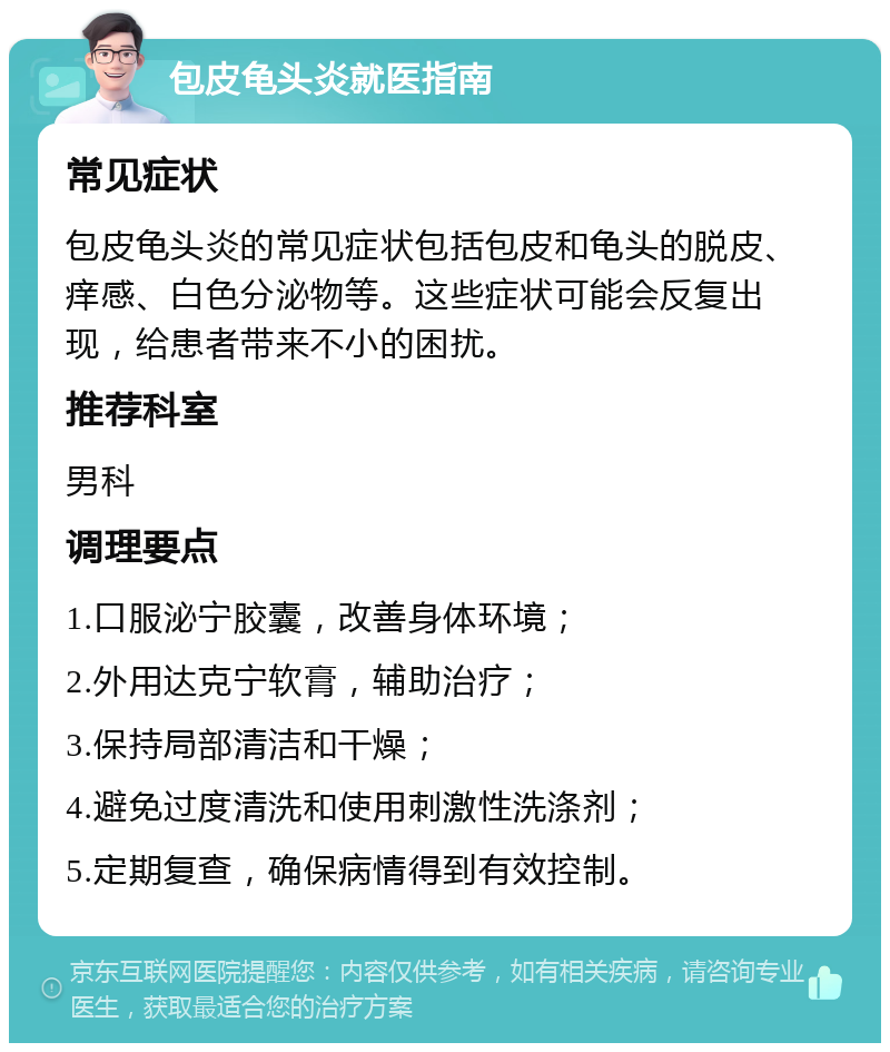 包皮龟头炎就医指南 常见症状 包皮龟头炎的常见症状包括包皮和龟头的脱皮、痒感、白色分泌物等。这些症状可能会反复出现，给患者带来不小的困扰。 推荐科室 男科 调理要点 1.口服泌宁胶囊，改善身体环境； 2.外用达克宁软膏，辅助治疗； 3.保持局部清洁和干燥； 4.避免过度清洗和使用刺激性洗涤剂； 5.定期复查，确保病情得到有效控制。