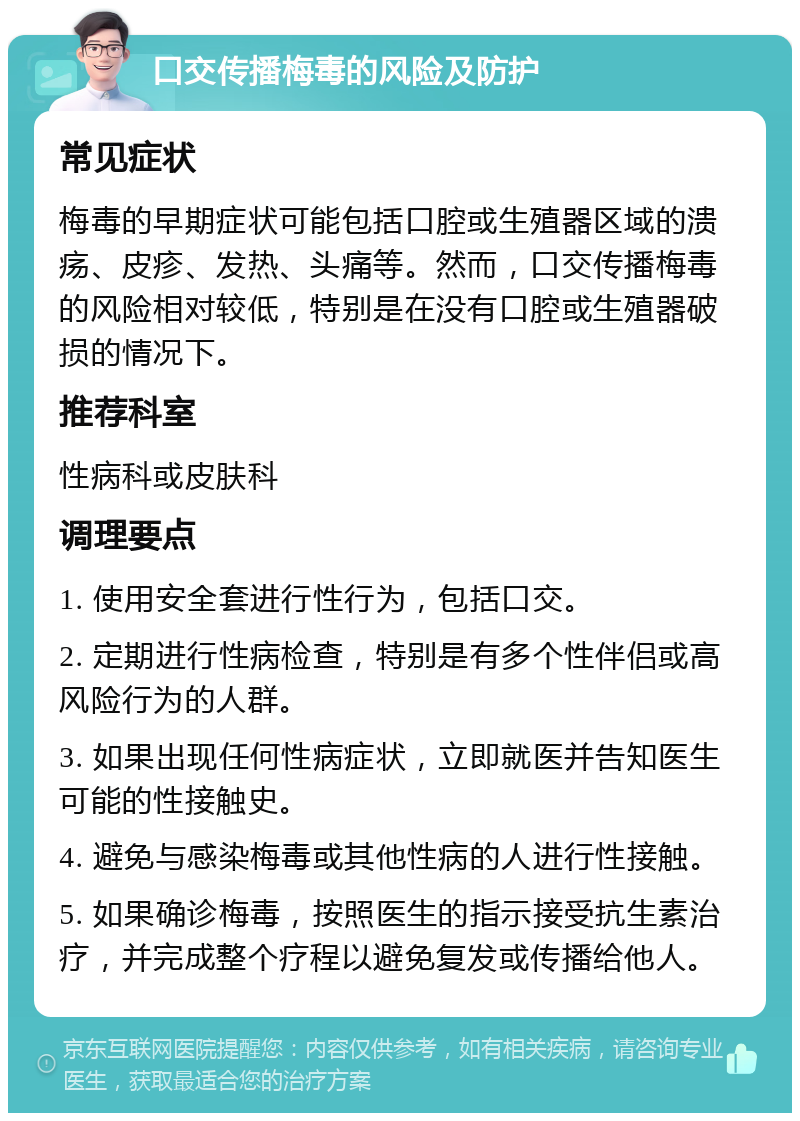 口交传播梅毒的风险及防护 常见症状 梅毒的早期症状可能包括口腔或生殖器区域的溃疡、皮疹、发热、头痛等。然而，口交传播梅毒的风险相对较低，特别是在没有口腔或生殖器破损的情况下。 推荐科室 性病科或皮肤科 调理要点 1. 使用安全套进行性行为，包括口交。 2. 定期进行性病检查，特别是有多个性伴侣或高风险行为的人群。 3. 如果出现任何性病症状，立即就医并告知医生可能的性接触史。 4. 避免与感染梅毒或其他性病的人进行性接触。 5. 如果确诊梅毒，按照医生的指示接受抗生素治疗，并完成整个疗程以避免复发或传播给他人。