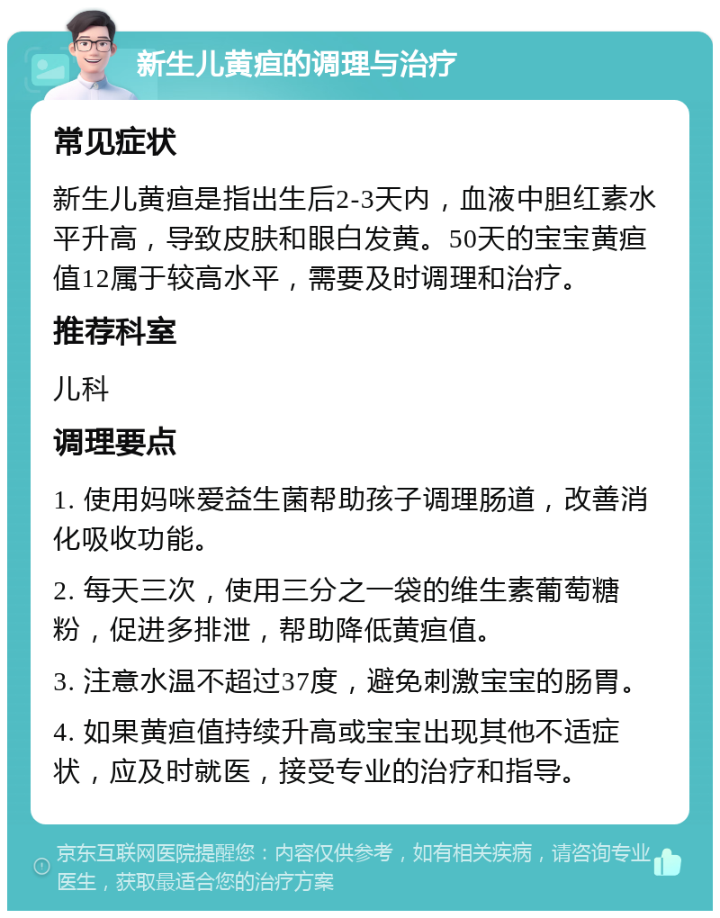 新生儿黄疸的调理与治疗 常见症状 新生儿黄疸是指出生后2-3天内，血液中胆红素水平升高，导致皮肤和眼白发黄。50天的宝宝黄疸值12属于较高水平，需要及时调理和治疗。 推荐科室 儿科 调理要点 1. 使用妈咪爱益生菌帮助孩子调理肠道，改善消化吸收功能。 2. 每天三次，使用三分之一袋的维生素葡萄糖粉，促进多排泄，帮助降低黄疸值。 3. 注意水温不超过37度，避免刺激宝宝的肠胃。 4. 如果黄疸值持续升高或宝宝出现其他不适症状，应及时就医，接受专业的治疗和指导。