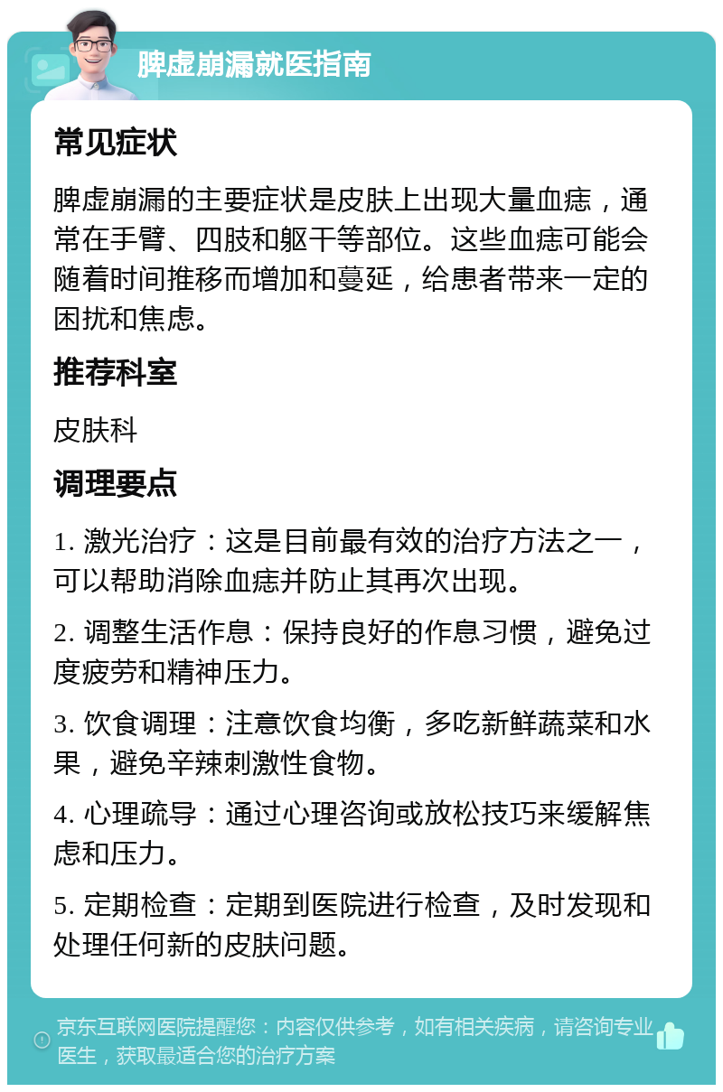 脾虚崩漏就医指南 常见症状 脾虚崩漏的主要症状是皮肤上出现大量血痣，通常在手臂、四肢和躯干等部位。这些血痣可能会随着时间推移而增加和蔓延，给患者带来一定的困扰和焦虑。 推荐科室 皮肤科 调理要点 1. 激光治疗：这是目前最有效的治疗方法之一，可以帮助消除血痣并防止其再次出现。 2. 调整生活作息：保持良好的作息习惯，避免过度疲劳和精神压力。 3. 饮食调理：注意饮食均衡，多吃新鲜蔬菜和水果，避免辛辣刺激性食物。 4. 心理疏导：通过心理咨询或放松技巧来缓解焦虑和压力。 5. 定期检查：定期到医院进行检查，及时发现和处理任何新的皮肤问题。