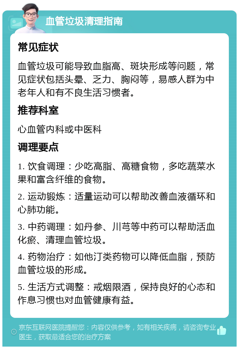 血管垃圾清理指南 常见症状 血管垃圾可能导致血脂高、斑块形成等问题，常见症状包括头晕、乏力、胸闷等，易感人群为中老年人和有不良生活习惯者。 推荐科室 心血管内科或中医科 调理要点 1. 饮食调理：少吃高脂、高糖食物，多吃蔬菜水果和富含纤维的食物。 2. 运动锻炼：适量运动可以帮助改善血液循环和心肺功能。 3. 中药调理：如丹参、川芎等中药可以帮助活血化瘀、清理血管垃圾。 4. 药物治疗：如他汀类药物可以降低血脂，预防血管垃圾的形成。 5. 生活方式调整：戒烟限酒，保持良好的心态和作息习惯也对血管健康有益。