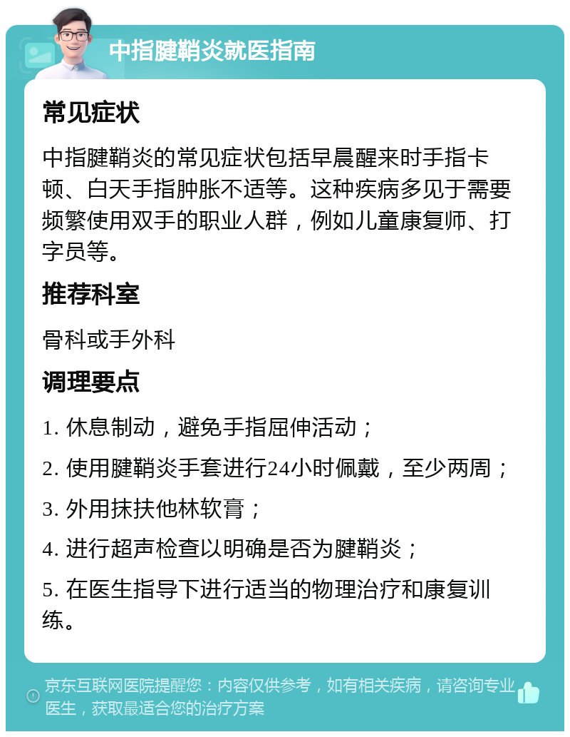 中指腱鞘炎就医指南 常见症状 中指腱鞘炎的常见症状包括早晨醒来时手指卡顿、白天手指肿胀不适等。这种疾病多见于需要频繁使用双手的职业人群，例如儿童康复师、打字员等。 推荐科室 骨科或手外科 调理要点 1. 休息制动，避免手指屈伸活动； 2. 使用腱鞘炎手套进行24小时佩戴，至少两周； 3. 外用抹扶他林软膏； 4. 进行超声检查以明确是否为腱鞘炎； 5. 在医生指导下进行适当的物理治疗和康复训练。