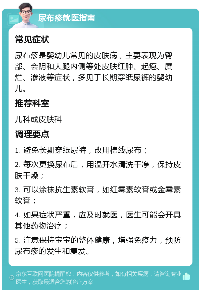 尿布疹就医指南 常见症状 尿布疹是婴幼儿常见的皮肤病，主要表现为臀部、会阴和大腿内侧等处皮肤红肿、起疱、糜烂、渗液等症状，多见于长期穿纸尿裤的婴幼儿。 推荐科室 儿科或皮肤科 调理要点 1. 避免长期穿纸尿裤，改用棉线尿布； 2. 每次更换尿布后，用温开水清洗干净，保持皮肤干燥； 3. 可以涂抹抗生素软膏，如红霉素软膏或金霉素软膏； 4. 如果症状严重，应及时就医，医生可能会开具其他药物治疗； 5. 注意保持宝宝的整体健康，增强免疫力，预防尿布疹的发生和复发。