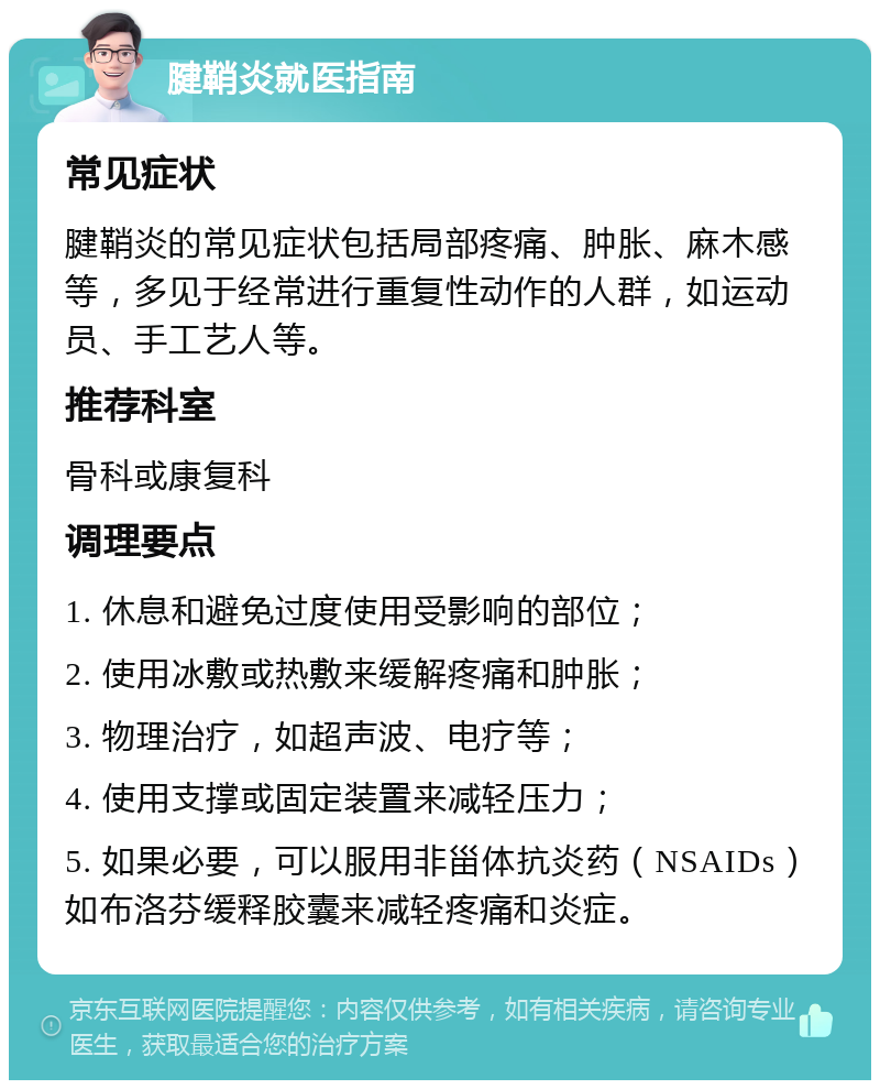 腱鞘炎就医指南 常见症状 腱鞘炎的常见症状包括局部疼痛、肿胀、麻木感等，多见于经常进行重复性动作的人群，如运动员、手工艺人等。 推荐科室 骨科或康复科 调理要点 1. 休息和避免过度使用受影响的部位； 2. 使用冰敷或热敷来缓解疼痛和肿胀； 3. 物理治疗，如超声波、电疗等； 4. 使用支撑或固定装置来减轻压力； 5. 如果必要，可以服用非甾体抗炎药（NSAIDs）如布洛芬缓释胶囊来减轻疼痛和炎症。